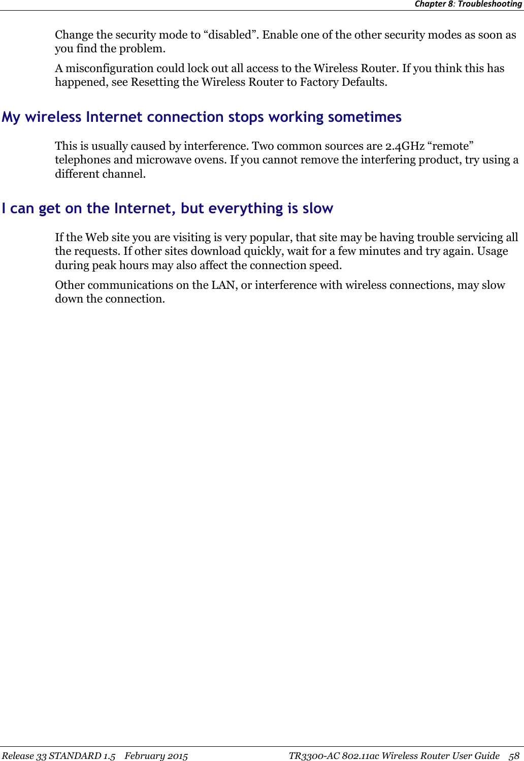 Chapter 8:TroubleshootingRelease 33 STANDARD 1.5 February 2015 TR3300-AC 802.11ac Wireless Router User Guide 58Change the security mode to “disabled”. Enable one of the other security modes as soon asyou find the problem.A misconfiguration could lock out all access to the Wireless Router. If you think this hashappened, see Resetting the Wireless Router to Factory Defaults.My wireless Internet connection stops working sometimesThis is usually caused by interference. Two common sources are 2.4GHz “remote”telephones and microwave ovens. If you cannot remove the interfering product, try using adifferent channel.I can get on the Internet, but everything is slowIf the Web site you are visiting is very popular, that site may be having trouble servicing allthe requests. If other sites download quickly, wait for a few minutes and try again. Usageduring peak hours may also affect the connection speed.Other communications on the LAN, or interference with wireless connections, may slowdown the connection.