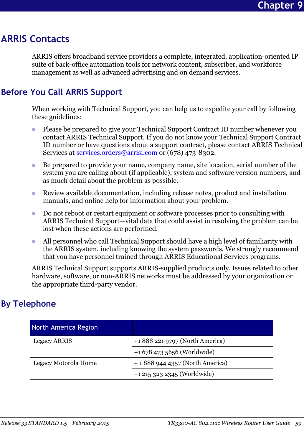 Release 33 STANDARD 1.5 February 2015 TR3300-AC 802.11ac Wireless Router User Guide 59Chapter 9ARRIS ContactsARRIS offers broadband service providers a complete, integrated, application-oriented IPsuite of back-office automation tools for network content, subscriber, and workforcemanagement as well as advanced advertising and on demand services.Before You Call ARRIS SupportWhen working with Technical Support, you can help us to expedite your call by followingthese guidelines:Please be prepared to give your Technical Support Contract ID number whenever youcontact ARRIS Technical Support. If you do not know your Technical Support ContractID number or have questions about a support contract, please contact ARRIS TechnicalServices at services.orders@arrisi.com or (678) 473-8302.Be prepared to provide your name, company name, site location, serial number of thesystem you are calling about (if applicable), system and software version numbers, andas much detail about the problem as possible.Review available documentation, including release notes, product and installationmanuals, and online help for information about your problem.Do not reboot or restart equipment or software processes prior to consulting withARRIS Technical Support—vital data that could assist in resolving the problem can belost when these actions are performed.All personnel who call Technical Support should have a high level of familiarity withthe ARRIS system, including knowing the system passwords. We strongly recommendthat you have personnel trained through ARRIS Educational Services programs.ARRIS Technical Support supports ARRIS-supplied products only. Issues related to otherhardware, software, or non-ARRIS networks must be addressed by your organization orthe appropriate third-party vendor.By TelephoneNorth America RegionLegacy ARRIS +1 888 221 9797 (North America)+1 678 473 5656 (Worldwide)Legacy Motorola Home + 1 888 944 4357 (North America)+1 215 323 2345 (Worldwide)