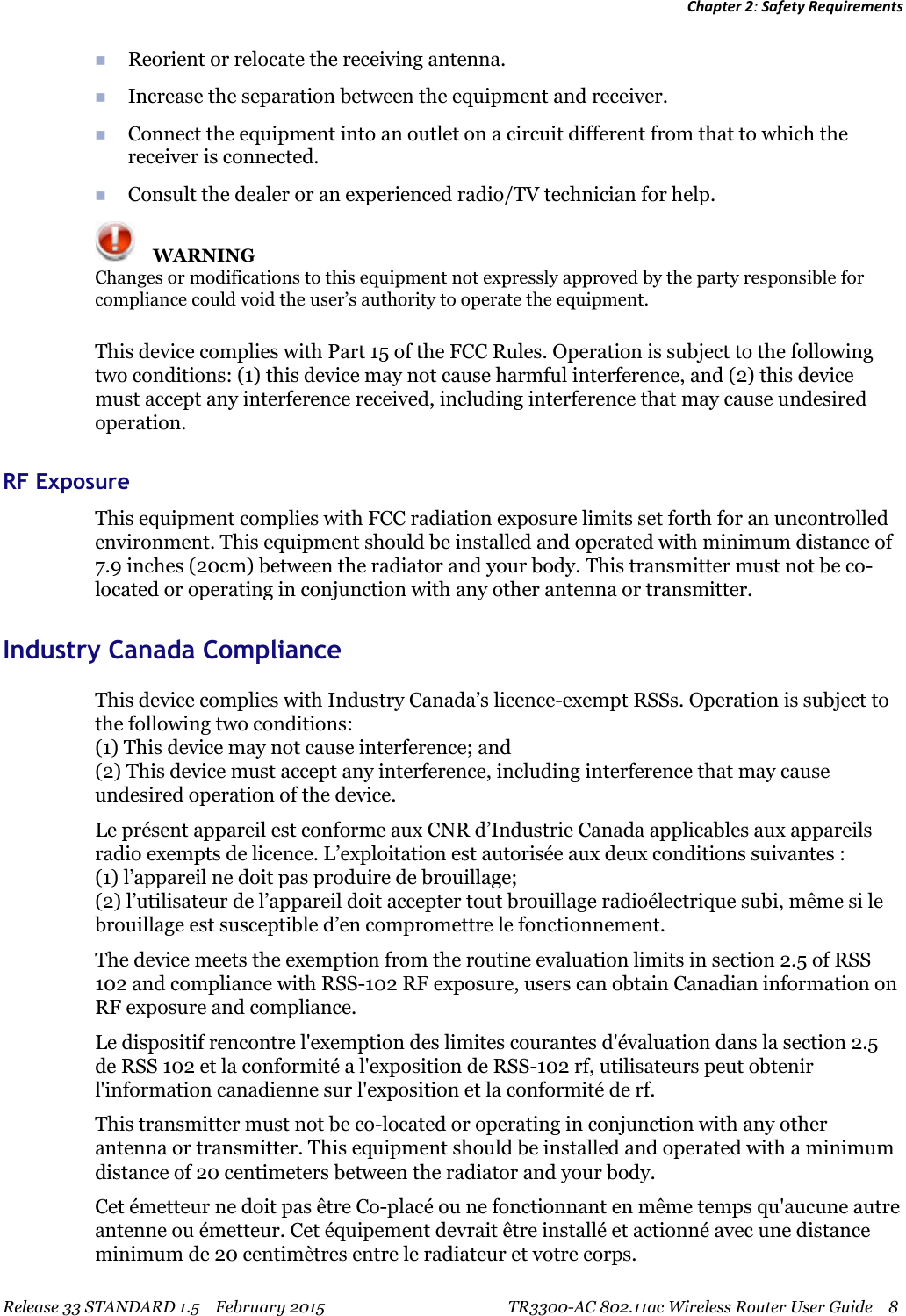 Chapter 2:Safety RequirementsRelease 33 STANDARD 1.5 February 2015 TR3300-AC 802.11ac Wireless Router User Guide 8Reorient or relocate the receiving antenna.Increase the separation between the equipment and receiver.Connect the equipment into an outlet on a circuit different from that to which thereceiver is connected.Consult the dealer or an experienced radio/TV technician for help.WARNINGChanges or modifications to this equipment not expressly approved by the party responsible forcompliance could void the user’s authority to operate the equipment.This device complies with Part 15 of the FCC Rules. Operation is subject to the followingtwo conditions: (1) this device may not cause harmful interference, and (2) this devicemust accept any interference received, including interference that may cause undesiredoperation.RF ExposureThis equipment complies with FCC radiation exposure limits set forth for an uncontrolledenvironment. This equipment should be installed and operated with minimum distance of7.9 inches (20cm) between the radiator and your body. This transmitter must not be co-located or operating in conjunction with any other antenna or transmitter.Industry Canada ComplianceThis device complies with Industry Canada’s licence-exempt RSSs. Operation is subject tothe following two conditions:(1) This device may not cause interference; and(2) This device must accept any interference, including interference that may causeundesired operation of the device.Le présent appareil est conforme aux CNR d’Industrie Canada applicables aux appareilsradio exempts de licence. L’exploitation est autorisée aux deux conditions suivantes :(1) l’appareil ne doit pas produire de brouillage;(2) l’utilisateur de l’appareil doit accepter tout brouillage radioélectrique subi, même si lebrouillage est susceptible d’en compromettre le fonctionnement.The device meets the exemption from the routine evaluation limits in section 2.5 of RSS102 and compliance with RSS-102 RF exposure, users can obtain Canadian information onRF exposure and compliance.Le dispositif rencontre l&apos;exemption des limites courantes d&apos;évaluation dans la section 2.5de RSS 102 et la conformité a l&apos;exposition de RSS-102 rf, utilisateurs peut obtenirl&apos;information canadienne sur l&apos;exposition et la conformité de rf.This transmitter must not be co-located or operating in conjunction with any otherantenna or transmitter. This equipment should be installed and operated with a minimumdistance of 20 centimeters between the radiator and your body.Cet émetteur ne doit pas être Co-placé ou ne fonctionnant en même temps qu&apos;aucune autreantenne ou émetteur. Cet équipement devrait être installé et actionné avec une distanceminimum de 20 centimètres entre le radiateur et votre corps.