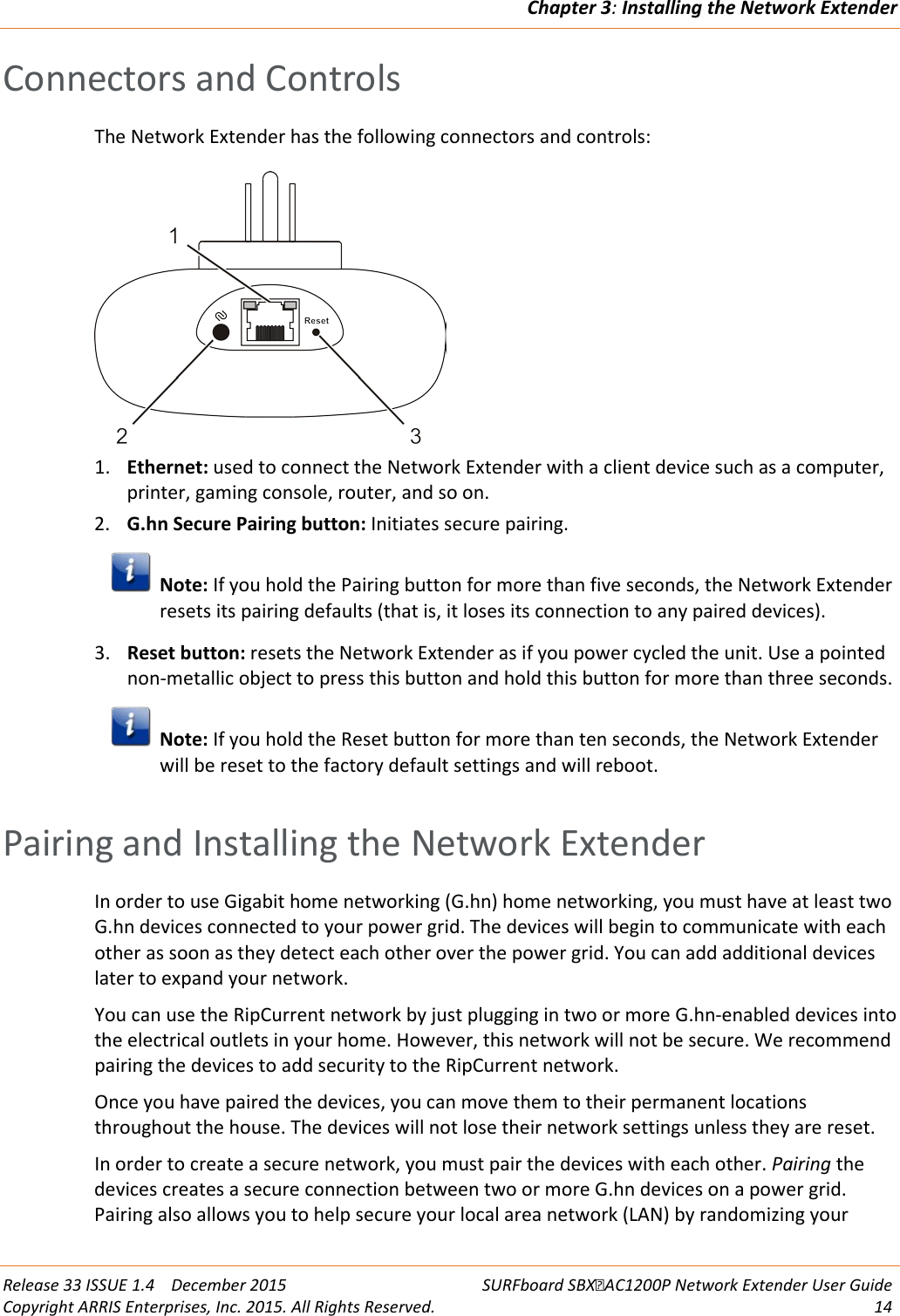 Chapter 3: Installing the Network Extender  Release 33 ISSUE 1.4    December 2015  SURFboard SBXAC1200P Network Extender User Guide Copyright ARRIS Enterprises, Inc. 2015. All Rights Reserved. 14  Connectors and Controls The Network Extender has the following connectors and controls:  1. Ethernet: used to connect the Network Extender with a client device such as a computer, printer, gaming console, router, and so on. 2. G.hn Secure Pairing button: Initiates secure pairing.   Note: If you hold the Pairing button for more than five seconds, the Network Extender resets its pairing defaults (that is, it loses its connection to any paired devices). 3. Reset button: resets the Network Extender as if you power cycled the unit. Use a pointed non-metallic object to press this button and hold this button for more than three seconds.  Note: If you hold the Reset button for more than ten seconds, the Network Extender will be reset to the factory default settings and will reboot.   Pairing and Installing the Network Extender In order to use Gigabit home networking (G.hn) home networking, you must have at least two G.hn devices connected to your power grid. The devices will begin to communicate with each other as soon as they detect each other over the power grid. You can add additional devices later to expand your network. You can use the RipCurrent network by just plugging in two or more G.hn-enabled devices into the electrical outlets in your home. However, this network will not be secure. We recommend pairing the devices to add security to the RipCurrent network. Once you have paired the devices, you can move them to their permanent locations throughout the house. The devices will not lose their network settings unless they are reset. In order to create a secure network, you must pair the devices with each other. Pairing the devices creates a secure connection between two or more G.hn devices on a power grid. Pairing also allows you to help secure your local area network (LAN) by randomizing your 