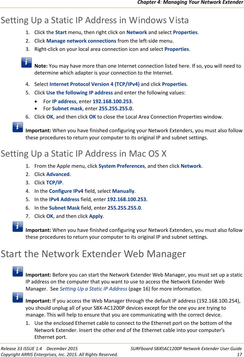 Chapter 4: Managing Your Network Extender  Release 33 ISSUE 1.4    December 2015 SURFboard SBXAC1200P Network Extender User Guide Copyright ARRIS Enterprises, Inc. 2015. All Rights Reserved. 17  Setting Up a Static IP Address in Windows Vista 1. Click the Start menu, then right click on Network and select Properties. 2. Click Manage network connections from the left-side menu. 3. Right-click on your local area connection icon and select Properties.  Note: You may have more than one Internet connection listed here. If so, you will need to determine which adapter is your connection to the Internet. 4. Select Internet Protocol Version 4 (TCP/IPv4) and click Properties. 5. Click Use the following IP address and enter the following values: • For IP address, enter 192.168.100.253. • For Subnet mask, enter 255.255.255.0. 6. Click OK, and then click OK to close the Local Area Connection Properties window.  Important: When you have finished configuring your Network Extenders, you must also follow these procedures to return your computer to its original IP and subnet settings.   Setting Up a Static IP Address in Mac OS X 1. From the Apple menu, click System Preferences, and then click Network. 2. Click Advanced. 3. Click TCP/IP. 4. In the Configure IPv4 field, select Manually. 5. In the IPv4 Address field, enter 192.168.100.253. 6. In the Subnet Mask field, enter 255.255.255.0. 7. Click OK, and then click Apply.  Important: When you have finished configuring your Network Extenders, you must also follow these procedures to return your computer to its original IP and subnet settings.   Start the Network Extender Web Manager  Important: Before you can start the Network Extender Web Manager, you must set up a static IP address on the computer that you want to use to access the Network Extender Web Manager.  See Setting Up a Static IP Address (page 16) for more information.  Important: If you access the Web Manager through the default IP address (192.168.100.254), you should unplug all of your SBX-AC1200P devices except for the one you are trying to manage. This will help to ensure that you are communicating with the correct device. 1. Use the enclosed Ethernet cable to connect to the Ethernet port on the bottom of the Network Extender. Insert the other end of the Ethernet cable into your computer&apos;s Ethernet port. 