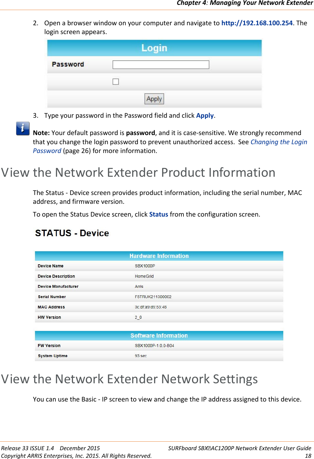 Chapter 4: Managing Your Network Extender  Release 33 ISSUE 1.4    December 2015 SURFboard SBXAC1200P Network Extender User Guide Copyright ARRIS Enterprises, Inc. 2015. All Rights Reserved. 18  2. Open a browser window on your computer and navigate to http://192.168.100.254. The login screen appears.  3. Type your password in the Password field and click Apply.  Note: Your default password is password, and it is case-sensitive. We strongly recommend that you change the login password to prevent unauthorized access.  See Changing the Login Password (page 26) for more information.   View the Network Extender Product Information The Status - Device screen provides product information, including the serial number, MAC address, and firmware version. To open the Status Device screen, click Status from the configuration screen.    View the Network Extender Network Settings You can use the Basic - IP screen to view and change the IP address assigned to this device. 