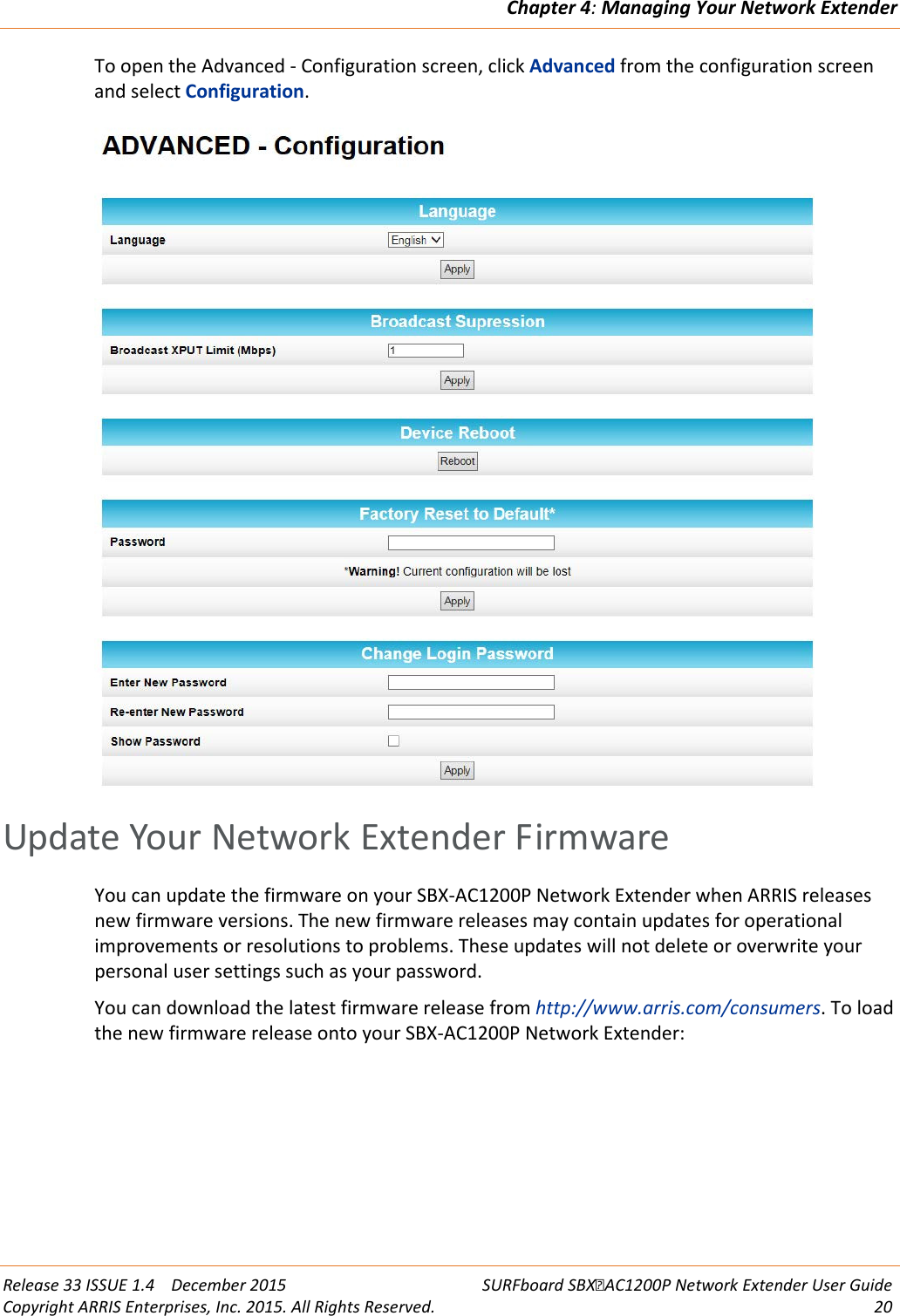 Chapter 4: Managing Your Network Extender  Release 33 ISSUE 1.4    December 2015 SURFboard SBXAC1200P Network Extender User Guide Copyright ARRIS Enterprises, Inc. 2015. All Rights Reserved. 20  To open the Advanced - Configuration screen, click Advanced from the configuration screen and select Configuration.    Update Your Network Extender Firmware You can update the firmware on your SBX-AC1200P Network Extender when ARRIS releases new firmware versions. The new firmware releases may contain updates for operational improvements or resolutions to problems. These updates will not delete or overwrite your personal user settings such as your password. You can download the latest firmware release from http://www.arris.com/consumers. To load the new firmware release onto your SBX-AC1200P Network Extender: 