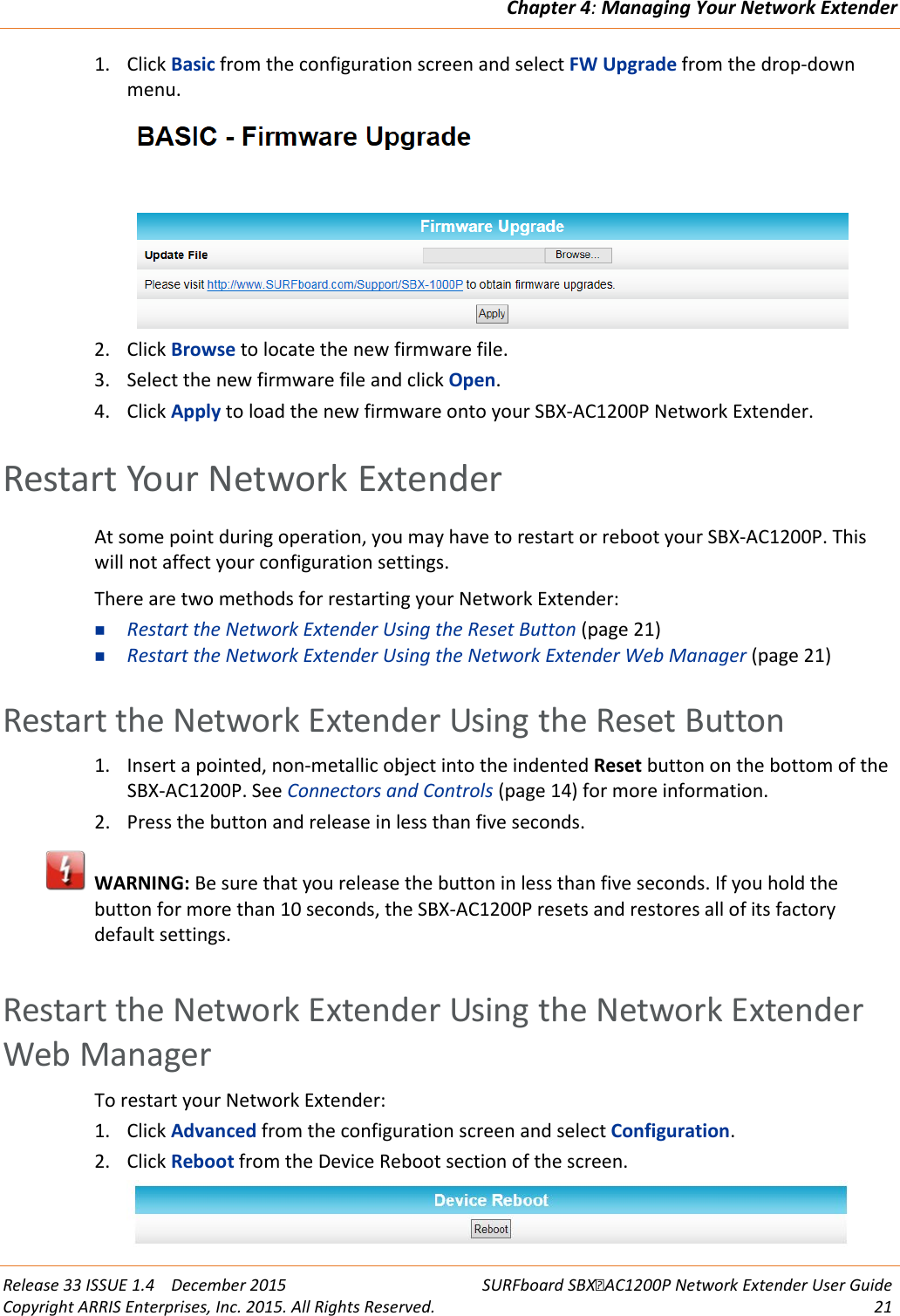Chapter 4: Managing Your Network Extender  Release 33 ISSUE 1.4    December 2015 SURFboard SBXAC1200P Network Extender User Guide Copyright ARRIS Enterprises, Inc. 2015. All Rights Reserved. 21  1. Click Basic from the configuration screen and select FW Upgrade from the drop-down menu.  2. Click Browse to locate the new firmware file. 3. Select the new firmware file and click Open. 4. Click Apply to load the new firmware onto your SBX-AC1200P Network Extender.   Restart Your Network Extender At some point during operation, you may have to restart or reboot your SBX-AC1200P. This will not affect your configuration settings. There are two methods for restarting your Network Extender:  Restart the Network Extender Using the Reset Button (page 21)  Restart the Network Extender Using the Network Extender Web Manager (page 21)   Restart the Network Extender Using the Reset Button 1. Insert a pointed, non-metallic object into the indented Reset button on the bottom of the SBX-AC1200P. See Connectors and Controls (page 14) for more information. 2. Press the button and release in less than five seconds.  WARNING: Be sure that you release the button in less than five seconds. If you hold the button for more than 10 seconds, the SBX-AC1200P resets and restores all of its factory default settings.   Restart the Network Extender Using the Network Extender Web Manager To restart your Network Extender: 1. Click Advanced from the configuration screen and select Configuration. 2. Click Reboot from the Device Reboot section of the screen.  