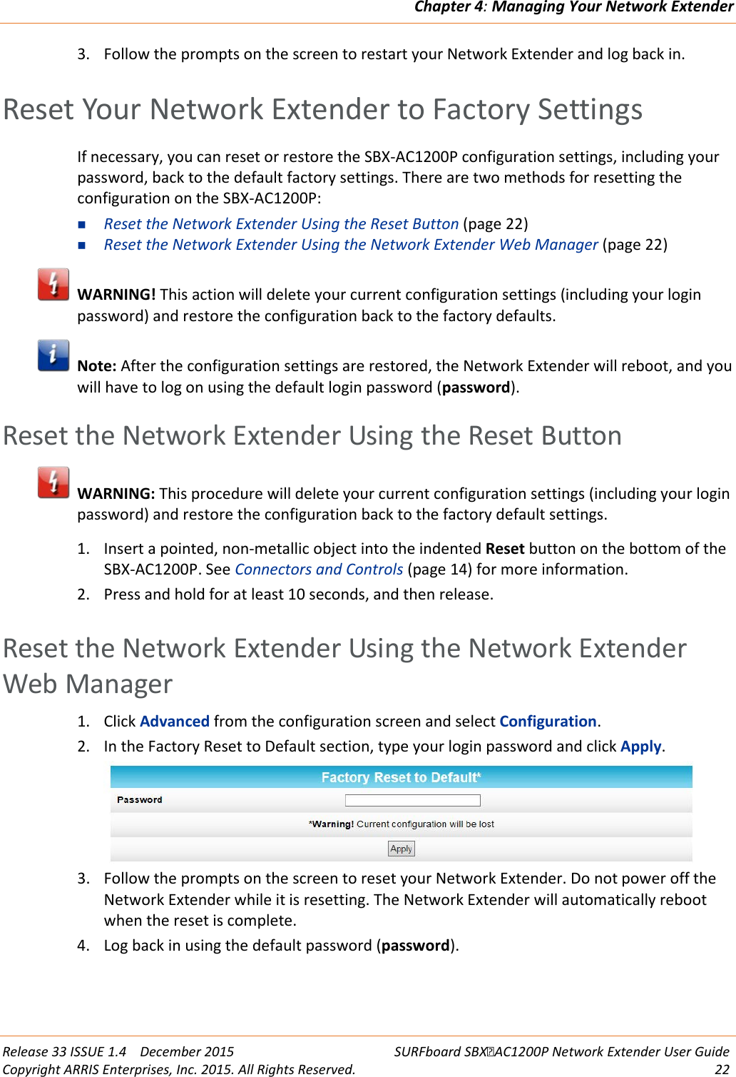 Chapter 4: Managing Your Network Extender  Release 33 ISSUE 1.4    December 2015 SURFboard SBXAC1200P Network Extender User Guide Copyright ARRIS Enterprises, Inc. 2015. All Rights Reserved. 22  3. Follow the prompts on the screen to restart your Network Extender and log back in.   Reset Your Network Extender to Factory Settings If necessary, you can reset or restore the SBX-AC1200P configuration settings, including your password, back to the default factory settings. There are two methods for resetting the configuration on the SBX-AC1200P:  Reset the Network Extender Using the Reset Button (page 22)  Reset the Network Extender Using the Network Extender Web Manager (page 22)  WARNING! This action will delete your current configuration settings (including your login password) and restore the configuration back to the factory defaults.  Note: After the configuration settings are restored, the Network Extender will reboot, and you will have to log on using the default login password (password).   Reset the Network Extender Using the Reset Button  WARNING: This procedure will delete your current configuration settings (including your login password) and restore the configuration back to the factory default settings. 1. Insert a pointed, non-metallic object into the indented Reset button on the bottom of the SBX-AC1200P. See Connectors and Controls (page 14) for more information. 2. Press and hold for at least 10 seconds, and then release.   Reset the Network Extender Using the Network Extender Web Manager 1. Click Advanced from the configuration screen and select Configuration. 2. In the Factory Reset to Default section, type your login password and click Apply.  3. Follow the prompts on the screen to reset your Network Extender. Do not power off the Network Extender while it is resetting. The Network Extender will automatically reboot when the reset is complete. 4. Log back in using the default password (password).   