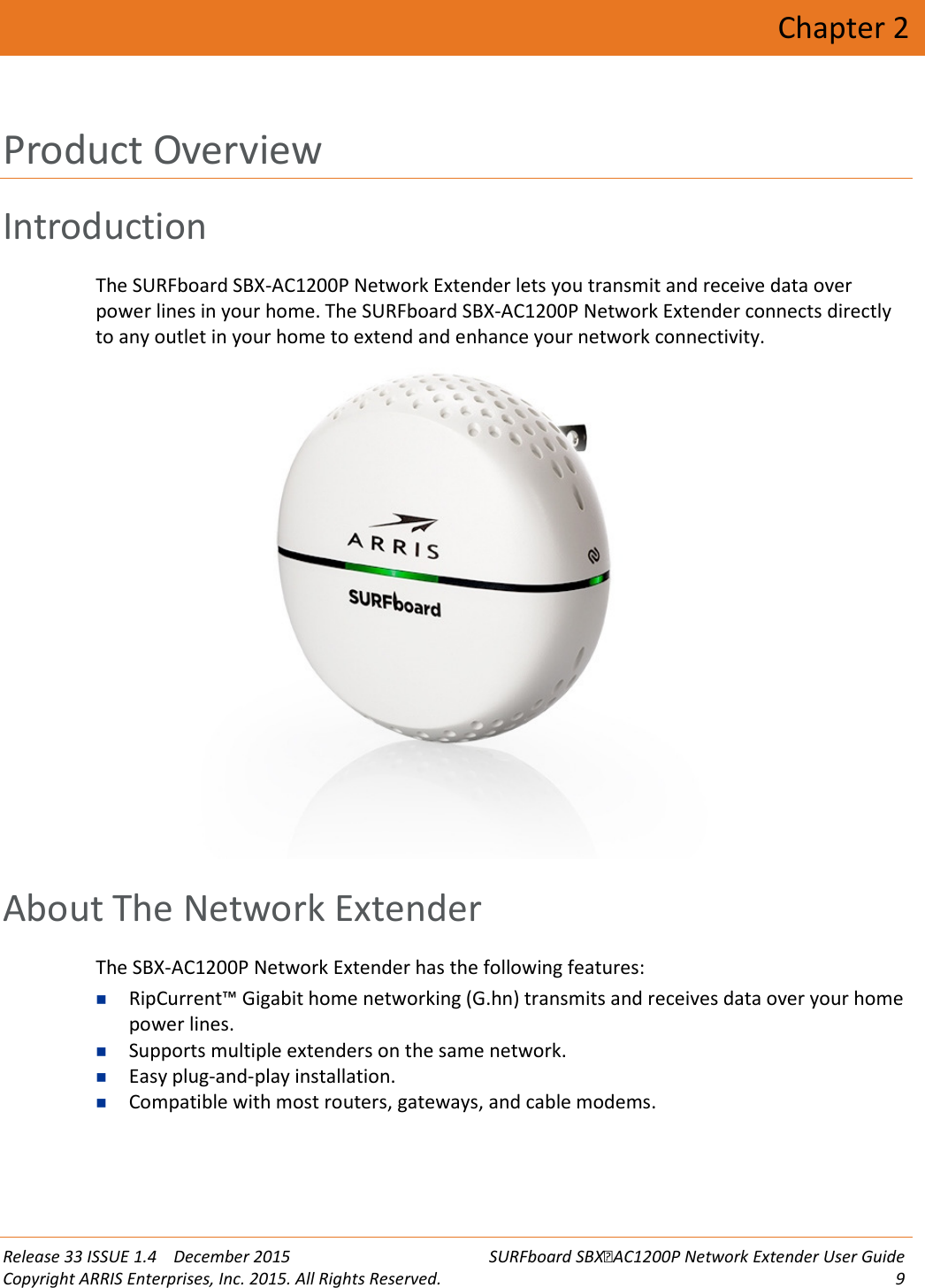  Release 33 ISSUE 1.4    December 2015 SURFboard SBXAC1200P Network Extender User Guide Copyright ARRIS Enterprises, Inc. 2015. All Rights Reserved.  9  Chapter 2 Product Overview Introduction The SURFboard SBX-AC1200P Network Extender lets you transmit and receive data over power lines in your home. The SURFboard SBX-AC1200P Network Extender connects directly to any outlet in your home to extend and enhance your network connectivity.    About The Network Extender The SBX-AC1200P Network Extender has the following features:  RipCurrent™ Gigabit home networking (G.hn) transmits and receives data over your home power lines.  Supports multiple extenders on the same network.  Easy plug-and-play installation.  Compatible with most routers, gateways, and cable modems.   