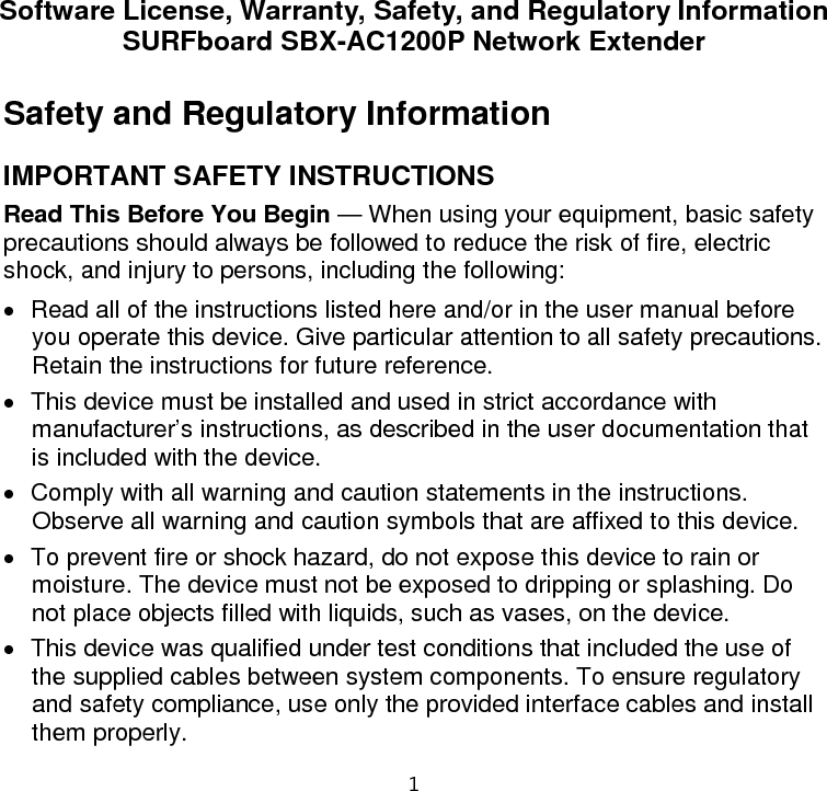1 Software License, Warranty, Safety, and Regulatory Information SURFboard SBX-AC1200P Network Extender Safety and Regulatory Information IMPORTANT SAFETY INSTRUCTIONS Read This Before You Begin — When using your equipment, basic safety precautions should always be followed to reduce the risk of fire, electric shock, and injury to persons, including the following: • Read all of the instructions listed here and/or in the user manual before you operate this device. Give particular attention to all safety precautions. Retain the instructions for future reference. • This device must be installed and used in strict accordance with manufacturer’s instructions, as described in the user documentation that is included with the device. • Comply with all warning and caution statements in the instructions. Observe all warning and caution symbols that are affixed to this device. • To prevent fire or shock hazard, do not expose this device to rain or moisture. The device must not be exposed to dripping or splashing. Do not place objects filled with liquids, such as vases, on the device. • This device was qualified under test conditions that included the use of the supplied cables between system components. To ensure regulatory and safety compliance, use only the provided interface cables and install them properly.  