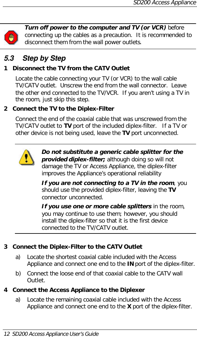 SD200 Access Appliance12  SD200 Access Appliance User’s GuideTurn off power to the computer and TV (or VCR) beforeconnecting up the cables as a precaution.  It is recommended todisconnect them from the wall power outlets.5.3 Step by Step1Disconnect the TV from the CATV OutletLocate the cable connecting your TV (or VCR) to the wall cableTV/CATV outlet.  Unscrew the end from the wall connector.  Leavethe other end connected to the TV/VCR.  If you aren’t using a TV inthe room, just skip this step.2Connect the TV to the Diplex-FilterConnect the end of the coaxial cable that was unscrewed from theTV/CATV outlet to TV port of the included diplex-filter.   If a TV orother device is not being used, leave the TV port unconnected.Do not substitute a generic cable splitter for theprovided diplex-filter; although doing so will notdamage the TV or Access Appliance, the diplex-filterimproves the Appliance’s operational reliabilityIf you are not connecting to a TV in the room, youshould use the provided diplex-filter, leaving the TVconnector unconnected.If you use one or more cable splitters in the room,you may continue to use them; however, you shouldinstall the diplex-filter so that it is the first deviceconnected to the TV/CATV outlet.3Connect the Diplex-Filter to the CATV Outleta) Locate the shortest coaxial cable included with the AccessAppliance and connect one end to the IN port of the diplex-filter.b) Connect the loose end of that coaxial cable to the CATV wallOutlet.4Connect the Access Appliance to the Diplexera) Locate the remaining coaxial cable included with the AccessAppliance and connect one end to the X port of the diplex-filter.