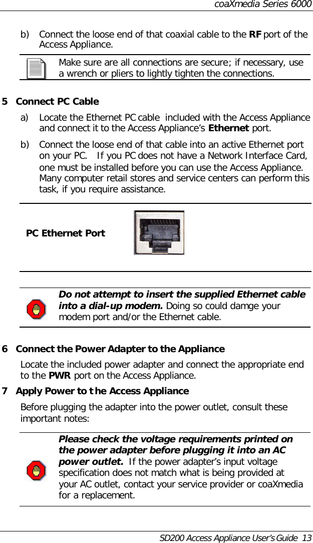 coaXmedia Series 6000SD200 Access Appliance User’s Guide  13b) Connect the loose end of that coaxial cable to the RF port of theAccess Appliance.Make sure are all connections are secure; if necessary, usea wrench or pliers to lightly tighten the connections.5Connect PC Cablea) Locate the Ethernet PC cable  included with the Access Applianceand connect it to the Access Appliance’s Ethernet port.b) Connect the loose end of that cable into an active Ethernet porton your PC.   If you PC does not have a Network Interface Card,one must be installed before you can use the Access Appliance.Many computer retail stores and service centers can perform thistask, if you require assistance.PC Ethernet PortDo not attempt to insert the supplied Ethernet cableinto a dial-up modem. Doing so could damge yourmodem port and/or the Ethernet cable.6Connect the Power Adapter to the ApplianceLocate the included power adapter and connect the appropriate endto the PWR port on the Access Appliance.7Apply Power to the Access ApplianceBefore plugging the adapter into the power outlet, consult theseimportant notes:Please check the voltage requirements printed onthe power adapter before plugging it into an ACpower outlet.  If the power adapter’s input voltagespecification does not match what is being provided atyour AC outlet, contact your service provider or coaXmediafor a replacement.