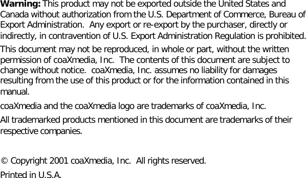 Warning: This product may not be exported outside the United States andCanada without authorization from the U.S. Department of Commerce, Bureau ofExport Administration.  Any export or re-export by the purchaser, directly orindirectly, in contravention of U.S. Export Administration Regulation is prohibited.This document may not be reproduced, in whole or part, without the writtenpermission of coaXmedia, Inc.  The contents of this document are subject tochange without notice.  coaXmedia, Inc. assumes no liability for damagesresulting from the use of this product or for the information contained in thismanual.coaXmedia and the coaXmedia logo are trademarks of coaXmedia, Inc.All trademarked products mentioned in this document are trademarks of theirrespective companies.© Copyright 2001 coaXmedia, Inc.  All rights reserved.Printed in U.S.A.