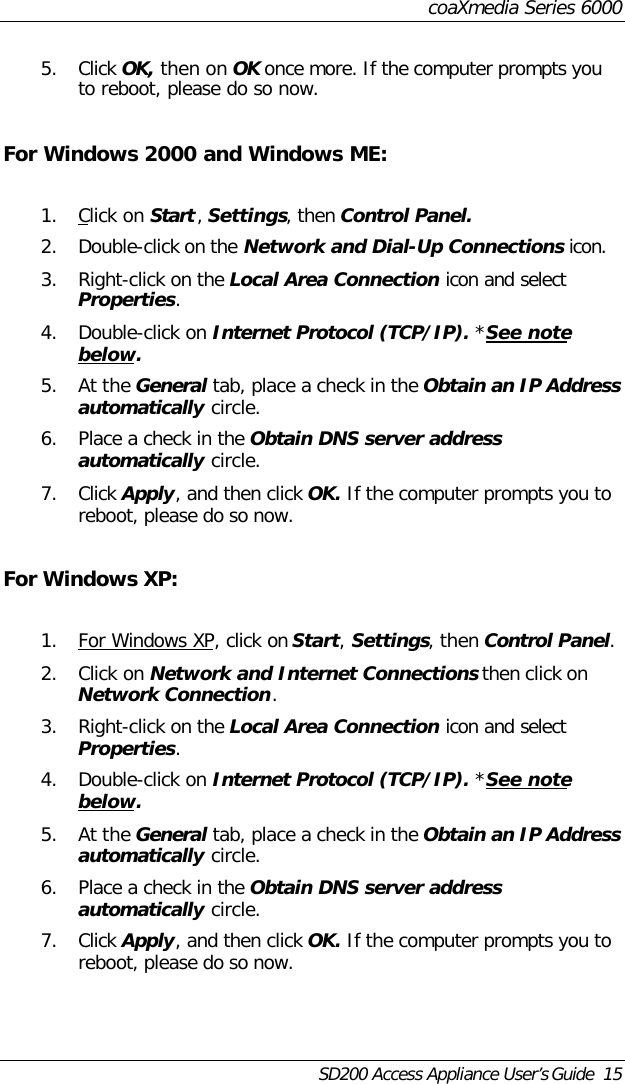 coaXmedia Series 6000SD200 Access Appliance User’s Guide  155. Click OK, then on OK once more. If the computer prompts youto reboot, please do so now.For Windows 2000 and Windows ME:1. Click on Start, Settings, then Control Panel.2. Double-click on the Network and Dial-Up Connections icon.3. Right-click on the Local Area Connection icon and selectProperties.4. Double-click on Internet Protocol (TCP/IP). *See notebelow.5. At the General tab, place a check in the Obtain an IP Addressautomatically circle.6. Place a check in the Obtain DNS server addressautomatically circle.7. Click Apply, and then click OK. If the computer prompts you toreboot, please do so now.For Windows XP:1. For Windows XP, click on Start, Settings, then Control Panel.2. Click on Network and Internet Connections then click onNetwork Connection.3. Right-click on the Local Area Connection icon and selectProperties.4. Double-click on Internet Protocol (TCP/IP). *See notebelow.5. At the General tab, place a check in the Obtain an IP Addressautomatically circle.6. Place a check in the Obtain DNS server addressautomatically circle.7. Click Apply, and then click OK. If the computer prompts you toreboot, please do so now.