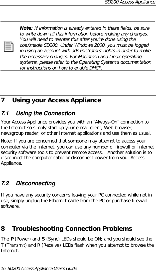 SD200 Access Appliance16  SD200 Access Appliance User’s GuideNote: If information is already entered in these fields, be sureto write down all this information before making any changes.You will need to reenter this after you’re done using thecoaXmedia SD200. Under Windows 2000, you must be loggedin using an account with administrators’ rights in order to makethe necessary changes. For Macintosh and Linux operatingsystems, please refer to the Operating System’s documentationfor instructions on how to enable DHCP.7 Using your Access Appliance7.1 Using the ConnectionYour Access Appliance provides you with an “Always-On” connection tothe Internet so simply start up your e-mail client, Web browser,newsgroup reader, or other Internet applications and use them as usual.Note: If you are concerned that someone may attempt to access yourcomputer via the Internet, you can use any number of firewall or Internetsecurity software tools to prevent remote access.   Another solution is todisconnect the computer cable or disconnect power from your AccessAppliance.7.2 DisconnectingIf you have any security concerns leaving your PC connected while not inuse, simply unplug the Ethernet cable from the PC or purchase firewallsoftware.8 Troubleshooting Connection ProblemsThe P (Power) and S (Sync) LEDs should be ON; and you should see theT (Transmit) and R (Receive) LEDs flash when you attempt to browse theInternet.