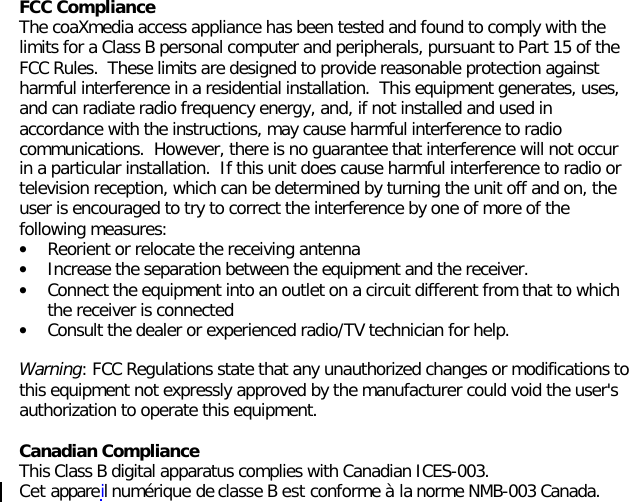 FCC ComplianceThe coaXmedia access appliance has been tested and found to comply with thelimits for a Class B personal computer and peripherals, pursuant to Part 15 of theFCC Rules.  These limits are designed to provide reasonable protection againstharmful interference in a residential installation.  This equipment generates, uses,and can radiate radio frequency energy, and, if not installed and used inaccordance with the instructions, may cause harmful interference to radiocommunications.  However, there is no guarantee that interference will not occurin a particular installation.  If this unit does cause harmful interference to radio ortelevision reception, which can be determined by turning the unit off and on, theuser is encouraged to try to correct the interference by one of more of thefollowing measures:• Reorient or relocate the receiving antenna• Increase the separation between the equipment and the receiver.• Connect the equipment into an outlet on a circuit different from that to whichthe receiver is connected• Consult the dealer or experienced radio/TV technician for help.Warning: FCC Regulations state that any unauthorized changes or modifications tothis equipment not expressly approved by the manufacturer could void the user&apos;sauthorization to operate this equipment.Canadian ComplianceThis Class B digital apparatus complies with Canadian ICES-003.Cet appareil numérique de classe B est conforme à la norme NMB-003 Canada.