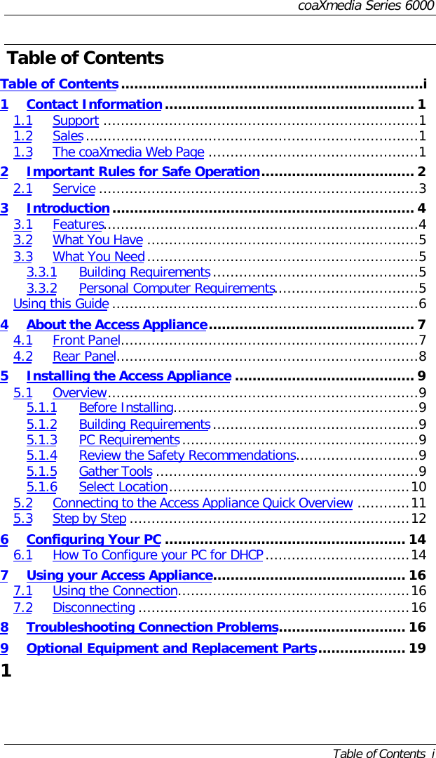 coaXmedia Series 6000Table of Contents  iTable of ContentsTable of Contents.....................................................................i1Contact Information......................................................... 11.1 Support ........................................................................11.2 Sales............................................................................11.3 The coaXmedia Web Page ................................................12Important Rules for Safe Operation................................... 22.1 Service .........................................................................33Introduction..................................................................... 43.1 Features........................................................................43.2 What You Have ..............................................................53.3 What You Need..............................................................53.3.1 Building Requirements...............................................53.3.2 Personal Computer Requirements.................................5Using this Guide ......................................................................64About the Access Appliance............................................... 74.1 Front Panel....................................................................74.2 Rear Panel.....................................................................85Installing the Access Appliance ......................................... 95.1 Overview.......................................................................95.1.1 Before Installing........................................................95.1.2 Building Requirements...............................................95.1.3 PC Requirements......................................................95.1.4 Review the Safety Recommendations............................95.1.5 Gather Tools ............................................................95.1.6 Select Location.......................................................105.2 Connecting to the Access Appliance Quick Overview ............115.3 Step by Step ................................................................126Configuring Your PC ....................................................... 146.1 How To Configure your PC for DHCP.................................147Using your Access Appliance............................................ 167.1 Using the Connection.....................................................167.2 Disconnecting ..............................................................168Troubleshooting Connection Problems............................. 169Optional Equipment and Replacement Parts.................... 191 