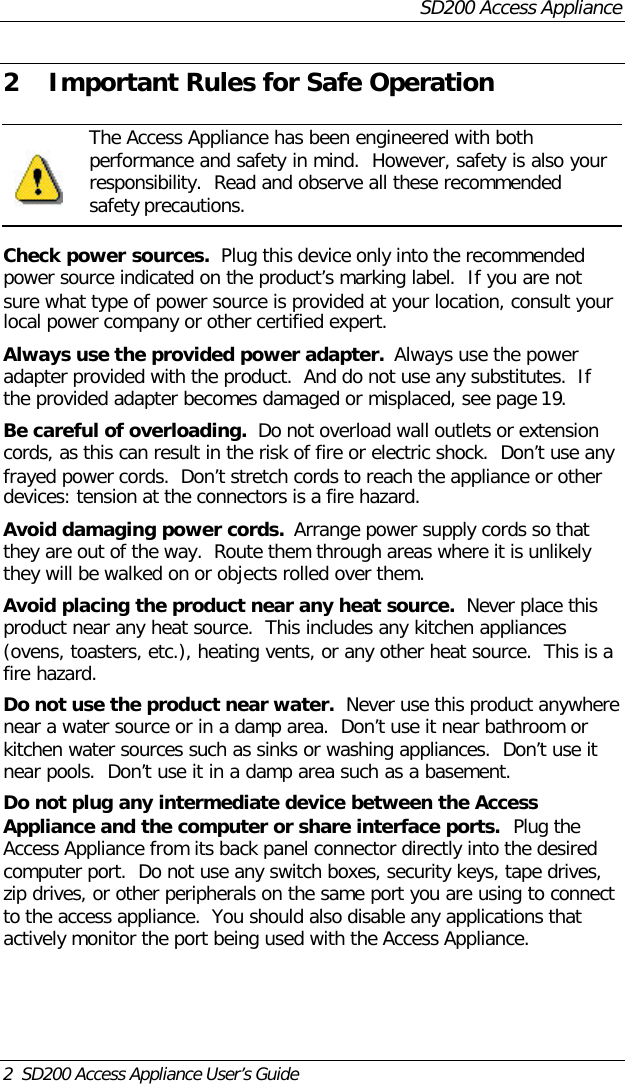 SD200 Access Appliance2  SD200 Access Appliance User’s Guide2 Important Rules for Safe Operation The Access Appliance has been engineered with bothperformance and safety in mind.  However, safety is also yourresponsibility.  Read and observe all these recommendedsafety precautions.Check power sources.  Plug this device only into the recommendedpower source indicated on the product’s marking label.  If you are notsure what type of power source is provided at your location, consult yourlocal power company or other certified expert.Always use the provided power adapter.  Always use the poweradapter provided with the product.  And do not use any substitutes.  Ifthe provided adapter becomes damaged or misplaced, see page 19.Be careful of overloading.  Do not overload wall outlets or extensioncords, as this can result in the risk of fire or electric shock.  Don’t use anyfrayed power cords.  Don’t stretch cords to reach the appliance or otherdevices: tension at the connectors is a fire hazard.Avoid damaging power cords.  Arrange power supply cords so thatthey are out of the way.  Route them through areas where it is unlikelythey will be walked on or objects rolled over them.Avoid placing the product near any heat source.  Never place thisproduct near any heat source.  This includes any kitchen appliances(ovens, toasters, etc.), heating vents, or any other heat source.  This is afire hazard.Do not use the product near water.  Never use this product anywherenear a water source or in a damp area.  Don’t use it near bathroom orkitchen water sources such as sinks or washing appliances.  Don’t use itnear pools.  Don’t use it in a damp area such as a basement.Do not plug any intermediate device between the AccessAppliance and the computer or share interface ports.  Plug theAccess Appliance from its back panel connector directly into the desiredcomputer port.  Do not use any switch boxes, security keys, tape drives,zip drives, or other peripherals on the same port you are using to connectto the access appliance.  You should also disable any applications thatactively monitor the port being used with the Access Appliance.
