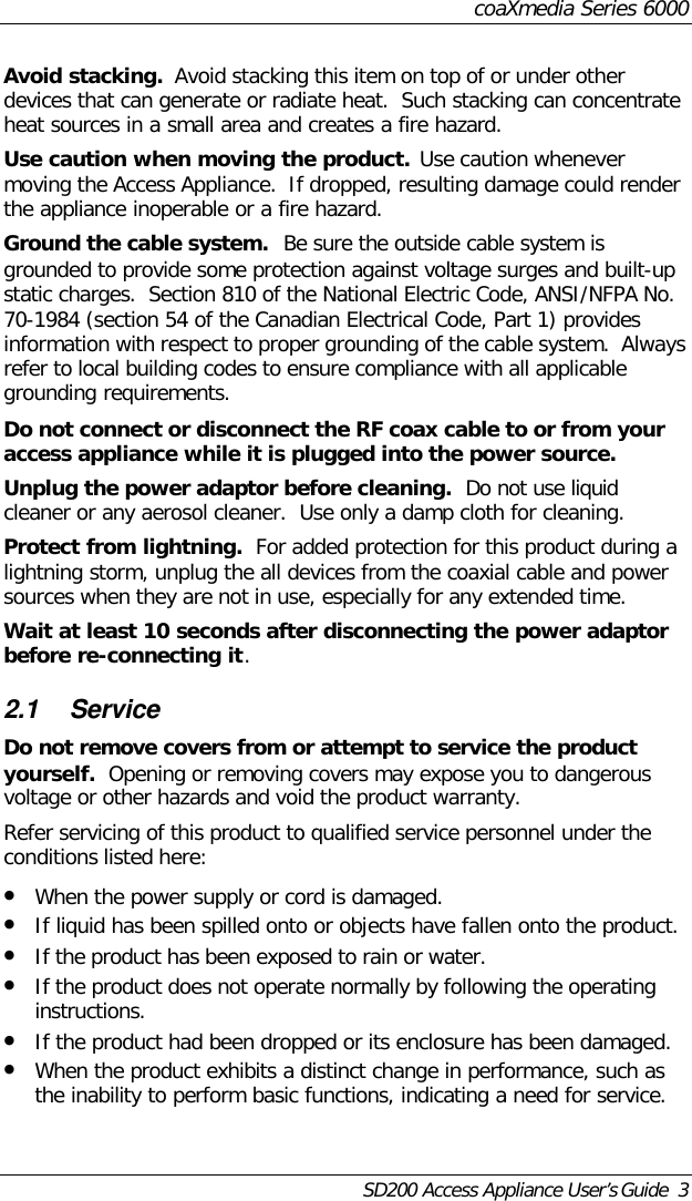 coaXmedia Series 6000SD200 Access Appliance User’s Guide  3Avoid stacking.  Avoid stacking this item on top of or under otherdevices that can generate or radiate heat.  Such stacking can concentrateheat sources in a small area and creates a fire hazard.Use caution when moving the product.  Use caution whenevermoving the Access Appliance.  If dropped, resulting damage could renderthe appliance inoperable or a fire hazard.Ground the cable system.  Be sure the outside cable system isgrounded to provide some protection against voltage surges and built-upstatic charges.  Section 810 of the National Electric Code, ANSI/NFPA No.70-1984 (section 54 of the Canadian Electrical Code, Part 1) providesinformation with respect to proper grounding of the cable system.  Alwaysrefer to local building codes to ensure compliance with all applicablegrounding requirements.Do not connect or disconnect the RF coax cable to or from youraccess appliance while it is plugged into the power source.Unplug the power adaptor before cleaning.  Do not use liquidcleaner or any aerosol cleaner.  Use only a damp cloth for cleaning.Protect from lightning.  For added protection for this product during alightning storm, unplug the all devices from the coaxial cable and powersources when they are not in use, especially for any extended time.Wait at least 10 seconds after disconnecting the power adaptorbefore re-connecting it.2.1 ServiceDo not remove covers from or attempt to service the productyourself.  Opening or removing covers may expose you to dangerousvoltage or other hazards and void the product warranty.Refer servicing of this product to qualified service personnel under theconditions listed here:• When the power supply or cord is damaged.• If liquid has been spilled onto or objects have fallen onto the product.• If the product has been exposed to rain or water.• If the product does not operate normally by following the operatinginstructions.• If the product had been dropped or its enclosure has been damaged.• When the product exhibits a distinct change in performance, such asthe inability to perform basic functions, indicating a need for service.