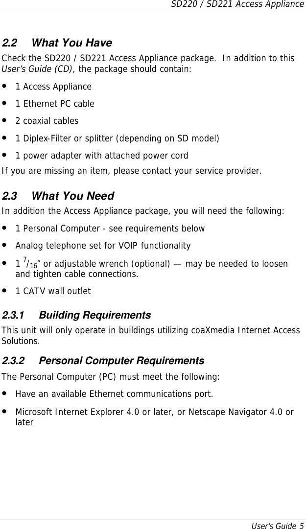 SD220 / SD221 Access Appliance User’s Guide 5 2.2 What You Have Check the SD220 / SD221 Access Appliance package.  In addition to this User’s Guide (CD), the package should contain: • 1 Access Appliance • 1 Ethernet PC cable • 2 coaxial cables • 1 Diplex-Filter or splitter (depending on SD model) • 1 power adapter with attached power cord If you are missing an item, please contact your service provider. 2.3 What You Need In addition the Access Appliance package, you will need the following: • 1 Personal Computer - see requirements below • Analog telephone set for VOIP functionality • 1 7/16” or adjustable wrench (optional) — may be needed to loosen and tighten cable connections. • 1 CATV wall outlet 2.3.1 Building Requirements This unit will only operate in buildings utilizing coaXmedia Internet Access Solutions. 2.3.2 Personal Computer Requirements The Personal Computer (PC) must meet the following: • Have an available Ethernet communications port. • Microsoft Internet Explorer 4.0 or later, or Netscape Navigator 4.0 or later 