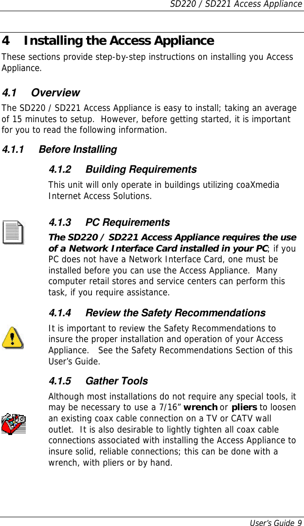 SD220 / SD221 Access Appliance User’s Guide 9 4 Installing the Access Appliance These sections provide step-by-step instructions on installing you Access Appliance. 4.1 Overview The SD220 / SD221 Access Appliance is easy to install; taking an average of 15 minutes to setup.  However, before getting started, it is important for you to read the following information. 4.1.1 Before Installing  4.1.2 Building Requirements This unit will only operate in buildings utilizing coaXmedia Internet Access Solutions.  4.1.3 PC Requirements The SD220 / SD221 Access Appliance requires the use of a Network Interface Card installed in your PC; if you PC does not have a Network Interface Card, one must be installed before you can use the Access Appliance.  Many computer retail stores and service centers can perform this task, if you require assistance.      4.1.4 Review the Safety Recommendations It is important to review the Safety Recommendations to insure the proper installation and operation of your Access Appliance.   See the Safety Recommendations Section of this User’s Guide.  4.1.5 Gather Tools Although most installations do not require any special tools, it may be necessary to use a 7/16” wrench or pliers to loosen an existing coax cable connection on a TV or CATV wall outlet.  It is also desirable to lightly tighten all coax cable connections associated with installing the Access Appliance to insure solid, reliable connections; this can be done with a wrench, with pliers or by hand. 