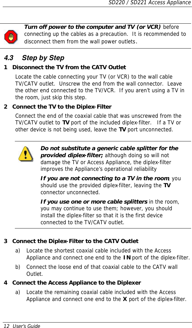 SD220 / SD221 Access Appliance 12  User’s Guide   Turn off power to the computer and TV (or VCR) before connecting up the cables as a precaution.  It is recommended to disconnect them from the wall power outlets.    4.3 Step by Step 1 Disconnect the TV from the CATV Outlet Locate the cable connecting your TV (or VCR) to the wall cable TV/CATV outlet.  Unscrew the end from the wall connector.  Leave the other end connected to the TV/VCR.  If you aren’t using a TV in the room, just skip this step. 2 Connect the TV to the Diplex-Filter Connect the end of the coaxial cable that was unscrewed from the TV/CATV outlet to TV port of the included diplex-filter.   If a TV or other device is not being used, leave the TV port unconnected.  Do not substitute a generic cable splitter for the provided diplex-filter; although doing so will not damage the TV or Access Appliance, the diplex-filter improves the Appliance’s operational reliability If you are not connecting to a TV in the room, you should use the provided diplex-filter, leaving the TV connector unconnected. If you use one or more cable splitters in the room, you may continue to use them; however, you should install the diplex-filter so that it is the first device connected to the TV/CATV outlet.    3 Connect the Diplex-Filter to the CATV Outlet a) Locate the shortest coaxial cable included with the Access Appliance and connect one end to the IN port of the diplex-filter. b) Connect the loose end of that coaxial cable to the CATV wall Outlet. 4 Connect the Access Appliance to the Diplexer a) Locate the remaining coaxial cable included with the Access Appliance and connect one end to the X port of the diplex-filter. 