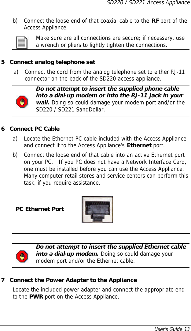 SD220 / SD221 Access Appliance User’s Guide 13 b) Connect the loose end of that coaxial cable to the RF port of the Access Appliance.  Make sure are all connections are secure; if necessary, use a wrench or pliers to lightly tighten the connections.  5 Connect analog telephone set a) Connect the cord from the analog telephone set to either RJ-11 connector on the back of the SD220 access appliance.  Do not attempt to insert the supplied phone cable into a dial-up modem or into the RJ-11 jack in your wall. Doing so could damage your modem port and/or the SD220 / SD221 SandDollar.   6 Connect PC Cable a) Locate the Ethernet PC cable included with the Access Appliance and connect it to the Access Appliance’s Ethernet port. b) Connect the loose end of that cable into an active Ethernet port on your PC.   If you PC does not have a Network Interface Card, one must be installed before you can use the Access Appliance.  Many computer retail stores and service centers can perform this task, if you require assistance.  PC Ethernet Port       Do not attempt to insert the supplied Ethernet cable into a dial-up modem. Doing so could damage your modem port and/or the Ethernet cable.   7 Connect the Power Adapter to the Appliance Locate the included power adapter and connect the appropriate end to the PWR port on the Access Appliance. 