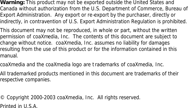          Warning: This product may not be exported outside the United States and Canada without authorization from the U.S. Department of Commerce, Bureau of Export Administration.  Any export or re-export by the purchaser, directly or indirectly, in contravention of U.S. Export Administration Regulation is prohibited. This document may not be reproduced, in whole or part, without the written permission of coaXmedia, Inc.  The contents of this document are subject to change without notice.  coaXmedia, Inc. assumes no liability for damages resulting from the use of this product or for the information contained in this manual. coaXmedia and the coaXmedia logo are trademarks of coaXmedia, Inc. All trademarked products mentioned in this document are trademarks of their respective companies.  © Copyright 2000-2003 coaXmedia, Inc.  All rights reserved. Printed in U.S.A. 