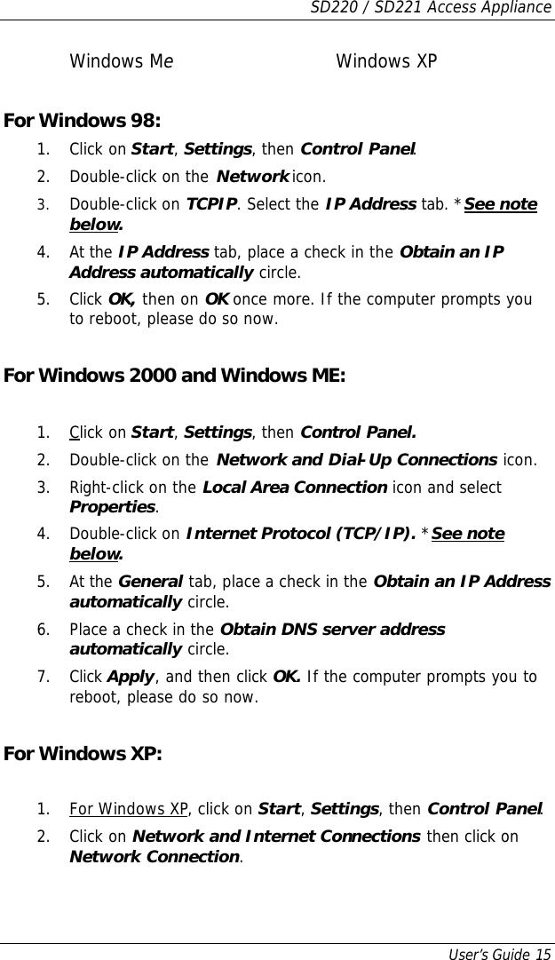 SD220 / SD221 Access Appliance User’s Guide 15 Windows Me   Windows XP  For Windows 98: 1. Click on Start, Settings, then Control Panel.  2. Double-click on the Network icon. 3. Double-click on TCPIP. Select the IP Address tab. *See note below. 4. At the IP Address tab, place a check in the Obtain an IP Address automatically circle.  5. Click OK, then on OK once more. If the computer prompts you to reboot, please do so now.  For Windows 2000 and Windows ME:  1. Click on Start, Settings, then Control Panel. 2. Double-click on the Network and Dial-Up Connections icon. 3. Right-click on the Local Area Connection icon and select Properties. 4. Double-click on Internet Protocol (TCP/IP). *See note below. 5. At the General tab, place a check in the Obtain an IP Address automatically circle. 6. Place a check in the Obtain DNS server address automatically circle. 7. Click Apply, and then click OK. If the computer prompts you to reboot, please do so now.  For Windows XP:  1. For Windows XP, click on Start, Settings, then Control Panel. 2. Click on Network and Internet Connections then click on Network Connection. 