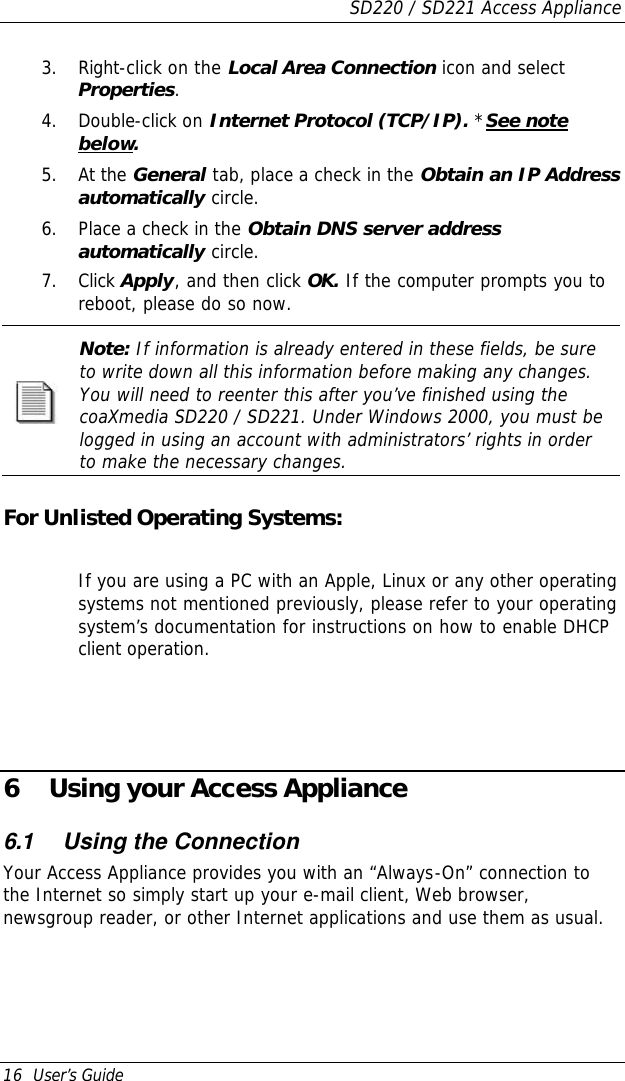 SD220 / SD221 Access Appliance 16  User’s Guide 3. Right-click on the Local Area Connection icon and select Properties. 4. Double-click on Internet Protocol (TCP/IP). *See note below. 5. At the General tab, place a check in the Obtain an IP Address automatically circle. 6. Place a check in the Obtain DNS server address automatically circle. 7. Click Apply, and then click OK. If the computer prompts you to reboot, please do so now.  Note: If information is already entered in these fields, be sure to write down all this information before making any changes. You will need to reenter this after you’ve finished using the coaXmedia SD220 / SD221. Under Windows 2000, you must be logged in using an account with administrators’ rights in order to make the necessary changes.   For Unlisted Operating Systems:  If you are using a PC with an Apple, Linux or any other operating systems not mentioned previously, please refer to your operating system’s documentation for instructions on how to enable DHCP client operation.      6 Using your Access Appliance 6.1 Using the Connection Your Access Appliance provides you with an “Always-On” connection to the Internet so simply start up your e-mail client, Web browser, newsgroup reader, or other Internet applications and use them as usual.   