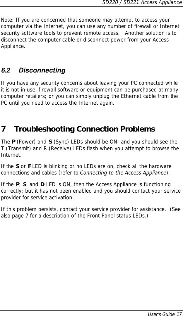 SD220 / SD221 Access Appliance User’s Guide 17 Note: If you are concerned that someone may attempt to access your computer via the Internet, you can use any number of firewall or Internet security software tools to prevent remote access.   Another solution is to disconnect the computer cable or disconnect power from your Access Appliance.  6.2 Disconnecting If you have any security concerns about leaving your PC connected while it is not in use, firewall software or equipment can be purchased at many computer retailers; or you can simply unplug the Ethernet cable from the PC until you need to access the Internet again.  7 Troubleshooting Connection Problems The P (Power) and S (Sync) LEDs should be ON; and you should see the T (Transmit) and R (Receive) LEDs flash when you attempt to browse the Internet. If the S or F LED is blinking or no LEDs are on, check all the hardware connections and cables (refer to Connecting to the Access Appliance). If the P, S, and D LED is ON, then the Access Appliance is functioning correctly; but it has not been enabled and you should contact your service provider for service activation. If this problem persists, contact your service provider for assistance.  (See also page 7 for a description of the Front Panel status LEDs.) 