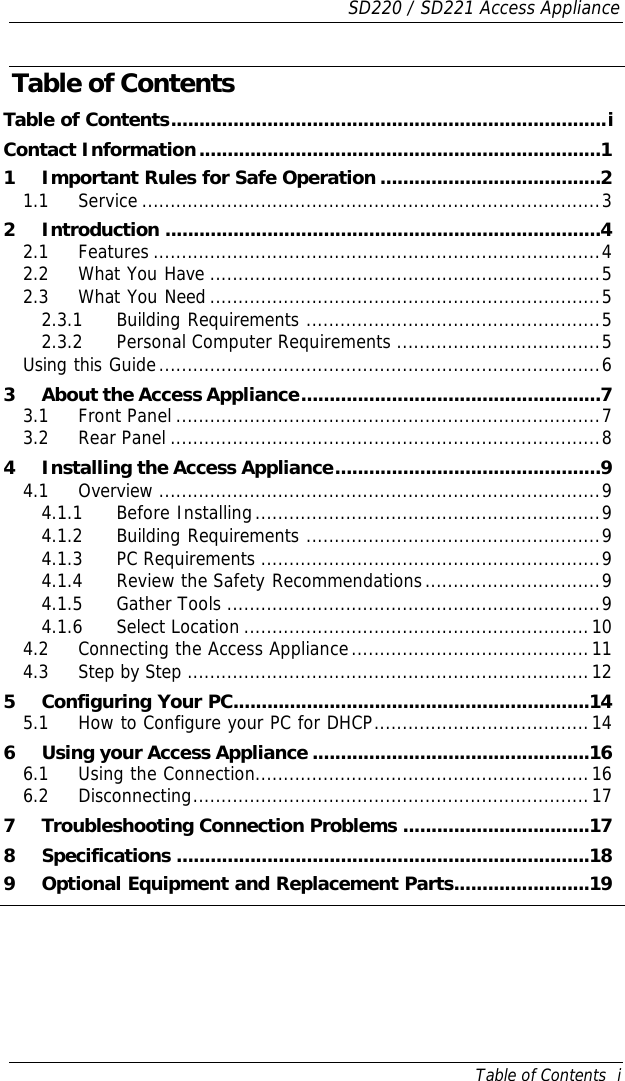 SD220 / SD221 Access Appliance Table of Contents  i Table of Contents Table of Contents.............................................................................i Contact Information.......................................................................1 1 Important Rules for Safe Operation .......................................2 1.1 Service .................................................................................3 2 Introduction .............................................................................4 2.1 Features ...............................................................................4 2.2 What You Have .....................................................................5 2.3 What You Need .....................................................................5 2.3.1 Building Requirements ....................................................5 2.3.2 Personal Computer Requirements ....................................5 Using this Guide..............................................................................6 3 About the Access Appliance.....................................................7 3.1 Front Panel ...........................................................................7 3.2 Rear Panel ............................................................................8 4 Installing the Access Appliance...............................................9 4.1 Overview ..............................................................................9 4.1.1 Before Installing.............................................................9 4.1.2 Building Requirements ....................................................9 4.1.3 PC Requirements ............................................................9 4.1.4 Review the Safety Recommendations...............................9 4.1.5 Gather Tools ..................................................................9 4.1.6 Select Location .............................................................10 4.2 Connecting the Access Appliance..........................................11 4.3 Step by Step .......................................................................12 5 Configuring Your PC...............................................................14 5.1 How to Configure your PC for DHCP......................................14 6 Using your Access Appliance .................................................16 6.1 Using the Connection...........................................................16 6.2 Disconnecting......................................................................17 7 Troubleshooting Connection Problems .................................17 8 Specifications .........................................................................18 9 Optional Equipment and Replacement Parts........................19 