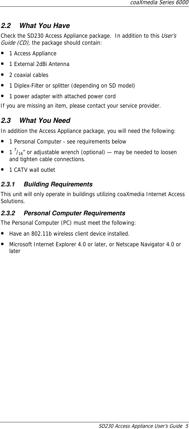 coaXmedia Series 6000 SD230 Access Appliance User’s Guide  5 2.2  What You Have Check the SD230 Access Appliance package.  In addition to this User’s Guide (CD), the package should contain: •  1 Access Appliance •  1 External 2dBi Antenna •  2 coaxial cables •  1 Diplex-Filter or splitter (depending on SD model) •  1 power adapter with attached power cord If you are missing an item, please contact your service provider. 2.3  What You Need In addition the Access Appliance package, you will need the following: •  1 Personal Computer - see requirements below •  1 7/16” or adjustable wrench (optional) — may be needed to loosen and tighten cable connections. •  1 CATV wall outlet 2.3.1 Building Requirements This unit will only operate in buildings utilizing coaXmedia Internet Access Solutions. 2.3.2  Personal Computer Requirements The Personal Computer (PC) must meet the following: •  Have an 802.11b wireless client device installed. •  Microsoft Internet Explorer 4.0 or later, or Netscape Navigator 4.0 or later 