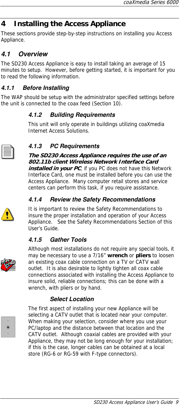 coaXmedia Series 6000 SD230 Access Appliance User’s Guide  9 4  Installing the Access Appliance These sections provide step-by-step instructions on installing you Access Appliance. 4.1 Overview The SD230 Access Appliance is easy to install taking an average of 15 minutes to setup.  However, before getting started, it is important for you to read the following information. 4.1.1 Before Installing The WAP should be setup with the administrator specified settings before the unit is connected to the coax feed (Section 10).  4.1.2 Building Requirements This unit will only operate in buildings utilizing coaXmedia Internet Access Solutions.  4.1.3 PC Requirements The SD230 Access Appliance requires the use of an 802.11b client Wireless Network Interface Card installed in your PC; if you PC does not have this Network Interface Card, one must be installed before you can use the Access Appliance.  Many computer retail stores and service centers can perform this task, if you require assistance.      4.1.4  Review the Safety Recommendations It is important to review the Safety Recommendations to insure the proper installation and operation of your Access Appliance.   See the Safety Recommendations Section of this User’s Guide.  4.1.5 Gather Tools Although most installations do not require any special tools, it may be necessary to use a 7/16” wrench or pliers to loosen an existing coax cable connection on a TV or CATV wall outlet.  It is also desirable to lightly tighten all coax cable connections associated with installing the Access Appliance to insure solid, reliable connections; this can be done with a wrench, with pliers or by hand.  Select Location The first aspect of installing your new Appliance will be selecting a CATV outlet that is located near your computer.  When making your selection, consider where you use your PC/laptop and the distance between that location and the CATV outlet.  Although coaxial cables are provided with your Appliance, they may not be long enough for your installation; if this is the case, longer cables can be obtained at a local store (RG-6 or RG-59 with F-type connectors).  