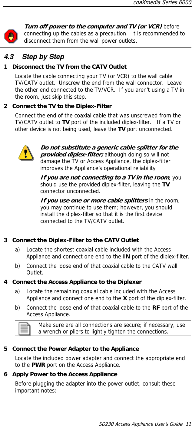 coaXmedia Series 6000 SD230 Access Appliance User’s Guide  11   Turn off power to the computer and TV (or VCR) before connecting up the cables as a precaution.  It is recommended to disconnect them from the wall power outlets.    4.3  Step by Step 1  Disconnect the TV from the CATV Outlet Locate the cable connecting your TV (or VCR) to the wall cable TV/CATV outlet.  Unscrew the end from the wall connector.  Leave the other end connected to the TV/VCR.  If you aren’t using a TV in the room, just skip this step. 2  Connect the TV to the Diplex-Filter Connect the end of the coaxial cable that was unscrewed from the TV/CATV outlet to TV port of the included diplex-filter.   If a TV or other device is not being used, leave the TV port unconnected.  Do not substitute a generic cable splitter for the provided diplex-filter; although doing so will not damage the TV or Access Appliance, the diplex-filter improves the Appliance’s operational reliability If you are not connecting to a TV in the room, you should use the provided diplex-filter, leaving the TV connector unconnected. If you use one or more cable splitters in the room, you may continue to use them; however, you should install the diplex-filter so that it is the first device connected to the TV/CATV outlet.    3  Connect the Diplex-Filter to the CATV Outlet a)  Locate the shortest coaxial cable included with the Access Appliance and connect one end to the IN port of the diplex-filter. b)  Connect the loose end of that coaxial cable to the CATV wall Outlet. 4  Connect the Access Appliance to the Diplexer a)  Locate the remaining coaxial cable included with the Access Appliance and connect one end to the X port of the diplex-filter. b)  Connect the loose end of that coaxial cable to the RF port of the Access Appliance.  Make sure are all connections are secure; if necessary, use a wrench or pliers to lightly tighten the connections.  5  Connect the Power Adapter to the Appliance Locate the included power adapter and connect the appropriate end to the PWR port on the Access Appliance. 6  Apply Power to the Access Appliance Before plugging the adapter into the power outlet, consult these important notes: 