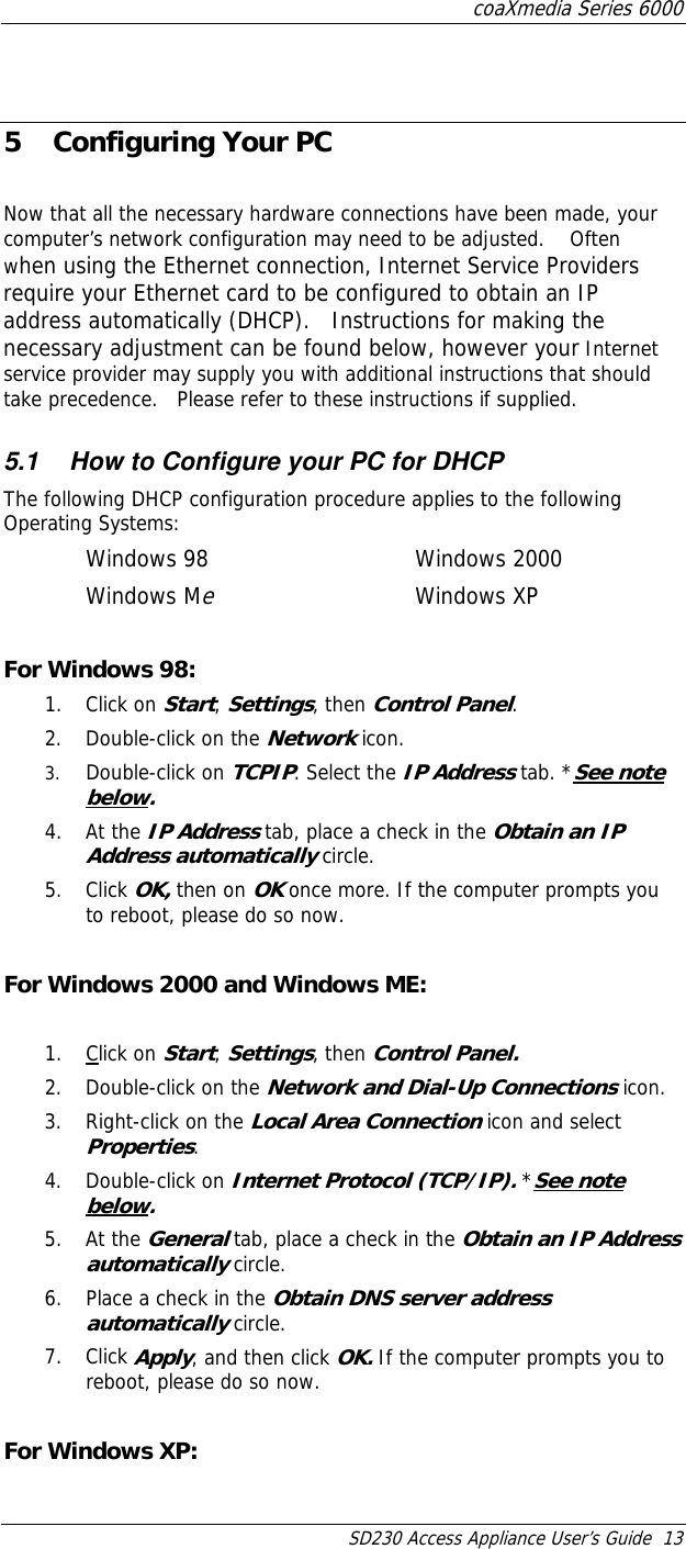 coaXmedia Series 6000 SD230 Access Appliance User’s Guide  13  5  Configuring Your PC  Now that all the necessary hardware connections have been made, your computer’s network configuration may need to be adjusted.    Often when using the Ethernet connection, Internet Service Providers require your Ethernet card to be configured to obtain an IP address automatically (DHCP).   Instructions for making the necessary adjustment can be found below, however your Internet service provider may supply you with additional instructions that should take precedence.   Please refer to these instructions if supplied. 5.1  How to Configure your PC for DHCP The following DHCP configuration procedure applies to the following Operating Systems: Windows 98   Windows 2000 Windows Me    Windows XP  For Windows 98: 1. Click on Start, Settings, then Control Panel.  2.  Double-click on the Network icon. 3.  Double-click on TCPIP. Select the IP Address tab. *See note below. 4. At the IP Address tab, place a check in the Obtain an IP Address automatically circle.  5. Click OK, then on OK once more. If the computer prompts you to reboot, please do so now.  For Windows 2000 and Windows ME:  1. Click on Start, Settings, then Control Panel. 2.  Double-click on the Network and Dial-Up Connections icon. 3.  Right-click on the Local Area Connection icon and select Properties. 4. Double-click on Internet Protocol (TCP/IP). *See note below. 5. At the General tab, place a check in the Obtain an IP Address automatically circle. 6.  Place a check in the Obtain DNS server address automatically circle. 7. Click Apply, and then click OK. If the computer prompts you to reboot, please do so now.  For Windows XP: 