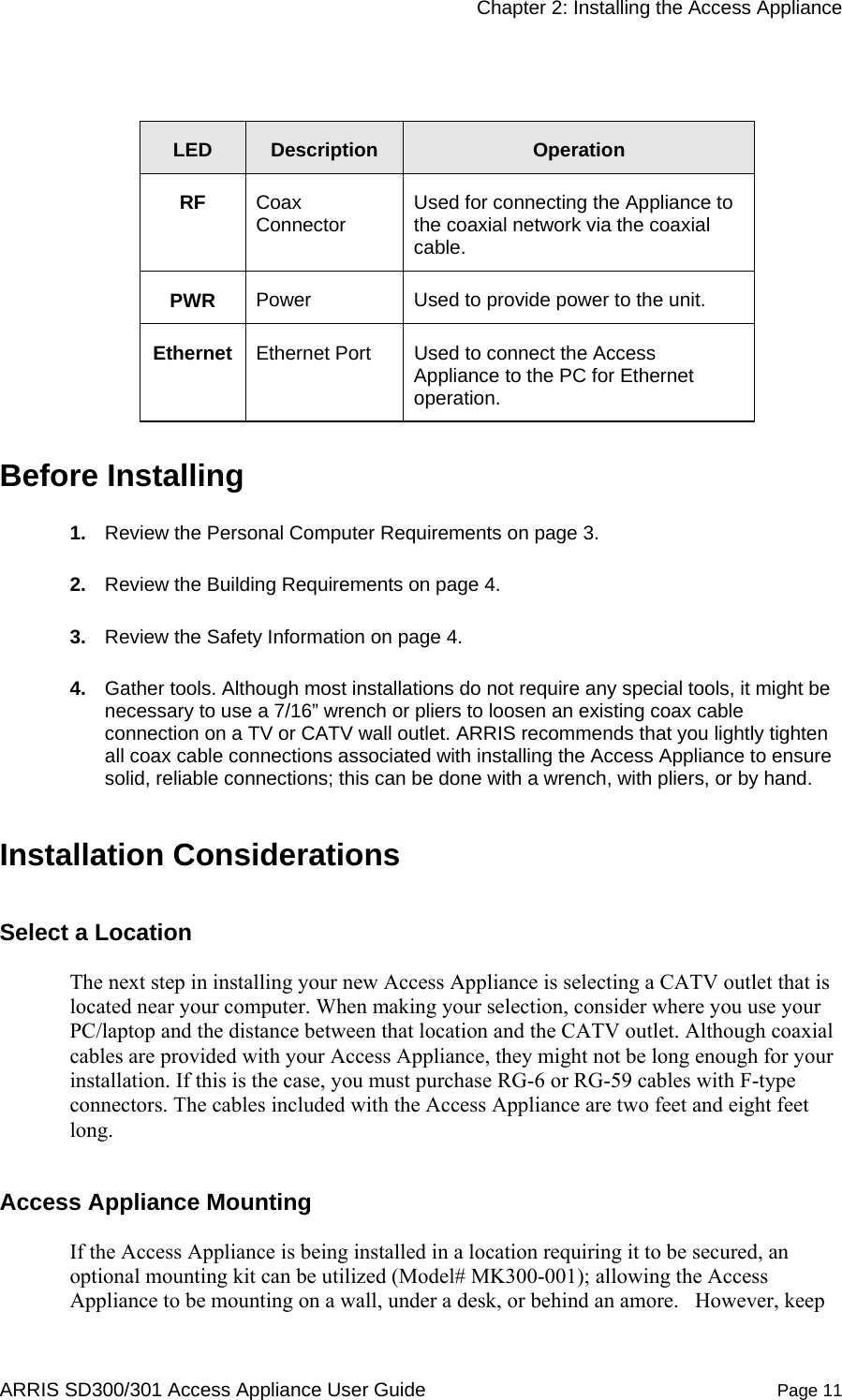     Chapter 2: Installing the Access Appliance  ARRIS SD300/301 Access Appliance User Guide  Page 11  LED  Description  Operation RF  Coax Connector  Used for connecting the Appliance to the coaxial network via the coaxial cable.  PWR  Power  Used to provide power to the unit.  Ethernet  Ethernet Port  Used to connect the Access Appliance to the PC for Ethernet operation. Before Installing 1.  Review the Personal Computer Requirements on page 3. 2.  Review the Building Requirements on page 4. 3.  Review the Safety Information on page 4. 4.  Gather tools. Although most installations do not require any special tools, it might be necessary to use a 7/16” wrench or pliers to loosen an existing coax cable connection on a TV or CATV wall outlet. ARRIS recommends that you lightly tighten all coax cable connections associated with installing the Access Appliance to ensure solid, reliable connections; this can be done with a wrench, with pliers, or by hand.  Installation Considerations Select a Location  The next step in installing your new Access Appliance is selecting a CATV outlet that is located near your computer. When making your selection, consider where you use your PC/laptop and the distance between that location and the CATV outlet. Although coaxial cables are provided with your Access Appliance, they might not be long enough for your installation. If this is the case, you must purchase RG-6 or RG-59 cables with F-type connectors. The cables included with the Access Appliance are two feet and eight feet long. Access Appliance Mounting  If the Access Appliance is being installed in a location requiring it to be secured, an optional mounting kit can be utilized (Model# MK300-001); allowing the Access Appliance to be mounting on a wall, under a desk, or behind an amore.   However, keep 