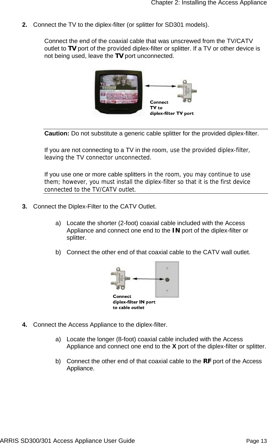     Chapter 2: Installing the Access Appliance  ARRIS SD300/301 Access Appliance User Guide  Page 13 2.  Connect the TV to the diplex-filter (or splitter for SD301 models).  Connect the end of the coaxial cable that was unscrewed from the TV/CATV outlet to TV port of the provided diplex-filter or splitter. If a TV or other device is not being used, leave the TV port unconnected.   Caution: Do not substitute a generic cable splitter for the provided diplex-filter.  If you are not connecting to a TV in the room, use the provided diplex-filter, leaving the TV connector unconnected.  If you use one or more cable splitters in the room, you may continue to use them; however, you must install the diplex-filter so that it is the first device connected to the TV/CATV outlet. 3.  Connect the Diplex-Filter to the CATV Outlet.  a)  Locate the shorter (2-foot) coaxial cable included with the Access Appliance and connect one end to the IN port of the diplex-filter or splitter.  b)  Connect the other end of that coaxial cable to the CATV wall outlet.   4.  Connect the Access Appliance to the diplex-filter.  a)  Locate the longer (8-foot) coaxial cable included with the Access Appliance and connect one end to the X port of the diplex-filter or splitter. b)  Connect the other end of that coaxial cable to the RF port of the Access Appliance.  