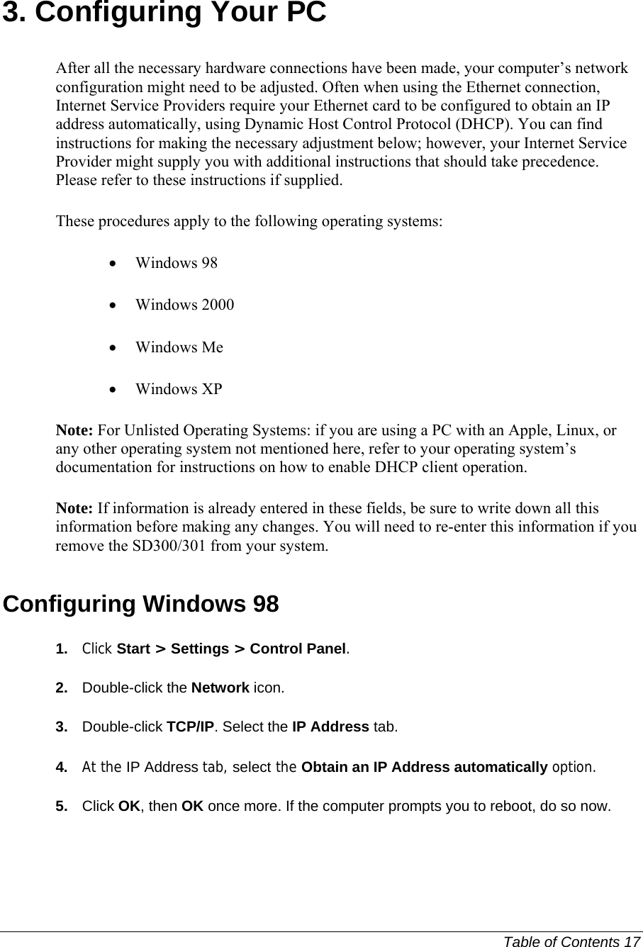   Table of Contents 17  3. Configuring Your PC After all the necessary hardware connections have been made, your computer’s network configuration might need to be adjusted. Often when using the Ethernet connection, Internet Service Providers require your Ethernet card to be configured to obtain an IP address automatically, using Dynamic Host Control Protocol (DHCP). You can find instructions for making the necessary adjustment below; however, your Internet Service Provider might supply you with additional instructions that should take precedence. Please refer to these instructions if supplied. These procedures apply to the following operating systems: • Windows 98  • Windows 2000  • Windows Me  • Windows XP  Note: For Unlisted Operating Systems: if you are using a PC with an Apple, Linux, or any other operating system not mentioned here, refer to your operating system’s documentation for instructions on how to enable DHCP client operation.  Note: If information is already entered in these fields, be sure to write down all this information before making any changes. You will need to re-enter this information if you remove the SD300/301 from your system. Configuring Windows 98 1.  Click Start &gt; Settings &gt; Control Panel.  2.  Double-click the Network icon.  3.  Double-click TCP/IP. Select the IP Address tab.  4.  At the IP Address tab, select the Obtain an IP Address automatically option.  5.  Click OK, then OK once more. If the computer prompts you to reboot, do so now.  
