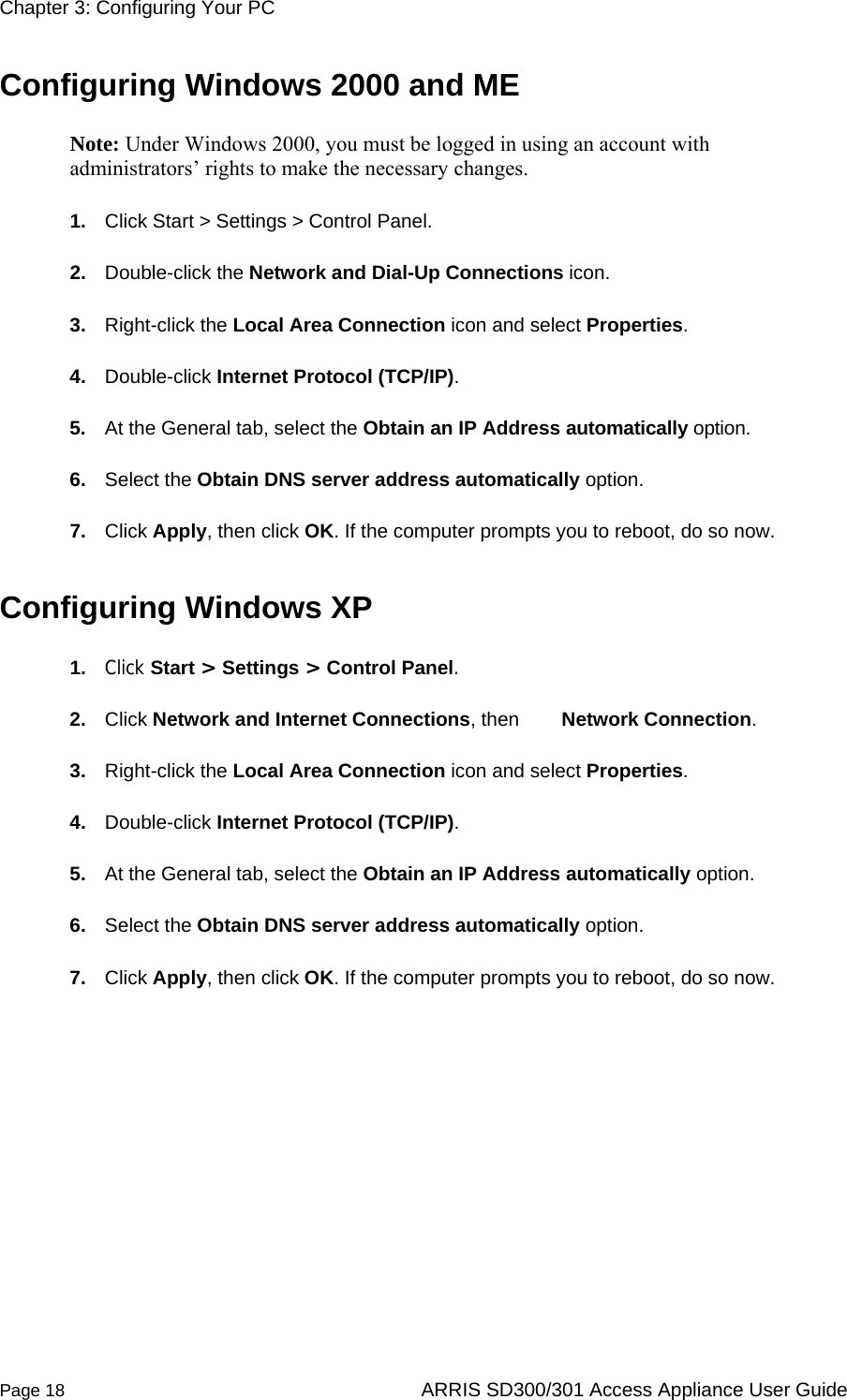 Chapter 3: Configuring Your PC  Page 18  ARRIS SD300/301 Access Appliance User Guide Configuring Windows 2000 and ME Note: Under Windows 2000, you must be logged in using an account with administrators’ rights to make the necessary changes. 1.  Click Start &gt; Settings &gt; Control Panel.  2.  Double-click the Network and Dial-Up Connections icon.  3.  Right-click the Local Area Connection icon and select Properties.  4.  Double-click Internet Protocol (TCP/IP).  5.  At the General tab, select the Obtain an IP Address automatically option.  6.  Select the Obtain DNS server address automatically option.  7.  Click Apply, then click OK. If the computer prompts you to reboot, do so now.  Configuring Windows XP 1.  Click Start &gt; Settings &gt; Control Panel.  2.  Click Network and Internet Connections, then   Network Connection.  3.  Right-click the Local Area Connection icon and select Properties.  4.  Double-click Internet Protocol (TCP/IP).  5.  At the General tab, select the Obtain an IP Address automatically option.  6.  Select the Obtain DNS server address automatically option.  7.  Click Apply, then click OK. If the computer prompts you to reboot, do so now.   