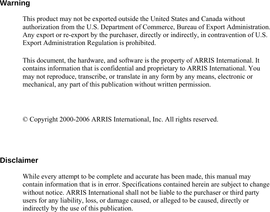         Warning  This product may not be exported outside the United States and Canada without authorization from the U.S. Department of Commerce, Bureau of Export Administration. Any export or re-export by the purchaser, directly or indirectly, in contravention of U.S. Export Administration Regulation is prohibited.  This document, the hardware, and software is the property of ARRIS International. It contains information that is confidential and proprietary to ARRIS International. You may not reproduce, transcribe, or translate in any form by any means, electronic or mechanical, any part of this publication without written permission.  © Copyright 2000-2006 ARRIS International, Inc. All rights reserved.  Disclaimer While every attempt to be complete and accurate has been made, this manual may contain information that is in error. Specifications contained herein are subject to change without notice. ARRIS International shall not be liable to the purchaser or third party users for any liability, loss, or damage caused, or alleged to be caused, directly or indirectly by the use of this publication.  