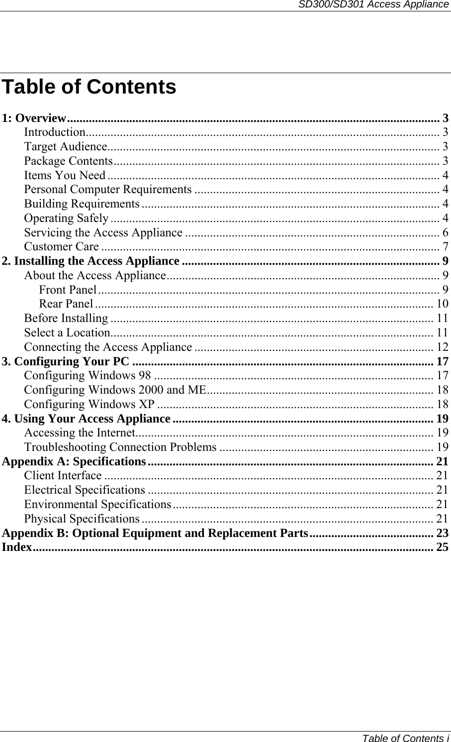 SD300/SD301 Access Appliance  Table of Contents i  Table of Contents 1: Overview........................................................................................................................ 3 Introduction.................................................................................................................. 3 Target Audience........................................................................................................... 3 Package Contents......................................................................................................... 3 Items You Need ........................................................................................................... 4 Personal Computer Requirements ............................................................................... 4 Building Requirements ................................................................................................ 4 Operating Safely .......................................................................................................... 4 Servicing the Access Appliance .................................................................................. 6 Customer Care ............................................................................................................. 7 2. Installing the Access Appliance ................................................................................... 9 About the Access Appliance........................................................................................ 9 Front Panel.............................................................................................................. 9 Rear Panel ............................................................................................................. 10 Before Installing ........................................................................................................ 11 Select a Location........................................................................................................ 11 Connecting the Access Appliance ............................................................................. 12 3. Configuring Your PC ................................................................................................. 17 Configuring Windows 98 .......................................................................................... 17 Configuring Windows 2000 and ME......................................................................... 18 Configuring Windows XP ......................................................................................... 18 4. Using Your Access Appliance .................................................................................... 19 Accessing the Internet................................................................................................ 19 Troubleshooting Connection Problems ..................................................................... 19 Appendix A: Specifications............................................................................................ 21 Client Interface .......................................................................................................... 21 Electrical Specifications ............................................................................................ 21 Environmental Specifications.................................................................................... 21 Physical Specifications .............................................................................................. 21 Appendix B: Optional Equipment and Replacement Parts........................................ 23 Index................................................................................................................................. 25  