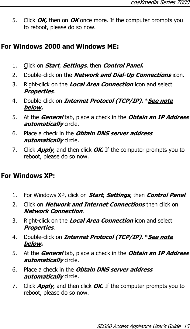 coaXmedia Series 7000 SD300 Access Appliance User’s Guide  15 5. Click OK, then on OK once more. If the computer prompts you to reboot, please do so now.  For Windows 2000 and Windows ME:  1. Click on Start, Settings, then Control Panel. 2. Double-click on the Network and Dial-Up Connections icon. 3. Right-click on the Local Area Connection icon and select Properties. 4. Double-click on Internet Protocol (TCP/IP). *See note below. 5. At the General tab, place a check in the Obtain an IP Address automatically circle. 6. Place a check in the Obtain DNS server address automatically circle. 7. Click Apply, and then click OK. If the computer prompts you to reboot, please do so now.  For Windows XP:  1. For Windows XP, click on Start, Settings, then Control Panel. 2. Click on Network and Internet Connections then click on Network Connection. 3. Right-click on the Local Area Connection icon and select Properties. 4. Double-click on Internet Protocol (TCP/IP). *See note below. 5. At the General tab, place a check in the Obtain an IP Address automatically circle. 6. Place a check in the Obtain DNS server address automatically circle. 7. Click Apply, and then click OK. If the computer prompts you to reboot, please do so now. 