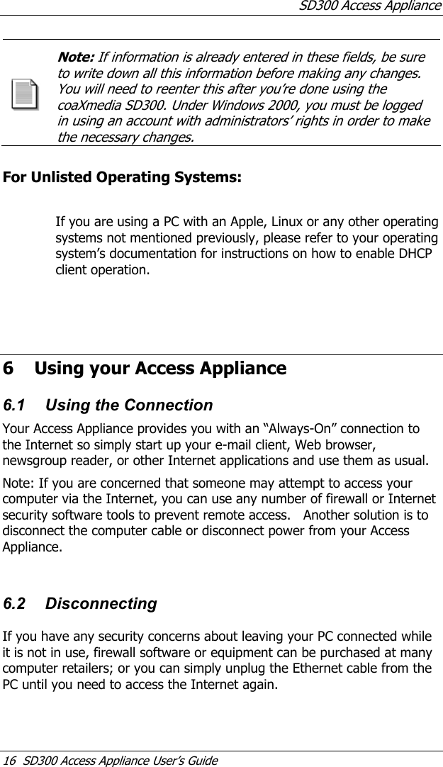 SD300 Access Appliance 16  SD300 Access Appliance User’s Guide Note: If information is already entered in these fields, be sure to write down all this information before making any changes. You will need to reenter this after you’re done using the coaXmedia SD300. Under Windows 2000, you must be logged in using an account with administrators’ rights in order to make the necessary changes.   For Unlisted Operating Systems:  If you are using a PC with an Apple, Linux or any other operating systems not mentioned previously, please refer to your operating system’s documentation for instructions on how to enable DHCP client operation.      6 Using your Access Appliance 6.1  Using the Connection Your Access Appliance provides you with an “Always-On” connection to the Internet so simply start up your e-mail client, Web browser, newsgroup reader, or other Internet applications and use them as usual.   Note: If you are concerned that someone may attempt to access your computer via the Internet, you can use any number of firewall or Internet security software tools to prevent remote access.   Another solution is to disconnect the computer cable or disconnect power from your Access Appliance.  6.2 Disconnecting If you have any security concerns about leaving your PC connected while it is not in use, firewall software or equipment can be purchased at many computer retailers; or you can simply unplug the Ethernet cable from the PC until you need to access the Internet again. 