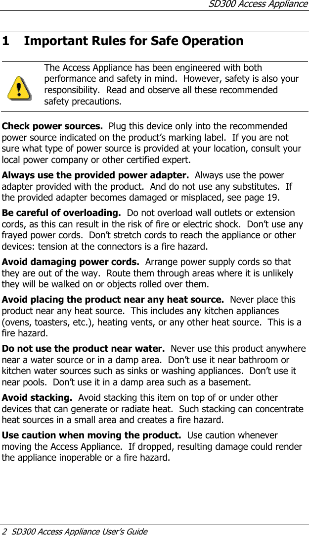 SD300 Access Appliance 2  SD300 Access Appliance User’s Guide 1 Important Rules for Safe Operation    The Access Appliance has been engineered with both performance and safety in mind.  However, safety is also your responsibility.  Read and observe all these recommended safety precautions.    Check power sources.  Plug this device only into the recommended power source indicated on the product’s marking label.  If you are not sure what type of power source is provided at your location, consult your local power company or other certified expert. Always use the provided power adapter.  Always use the power adapter provided with the product.  And do not use any substitutes.  If the provided adapter becomes damaged or misplaced, see page 19. Be careful of overloading.  Do not overload wall outlets or extension cords, as this can result in the risk of fire or electric shock.  Don’t use any frayed power cords.  Don’t stretch cords to reach the appliance or other devices: tension at the connectors is a fire hazard. Avoid damaging power cords.  Arrange power supply cords so that they are out of the way.  Route them through areas where it is unlikely they will be walked on or objects rolled over them. Avoid placing the product near any heat source.  Never place this product near any heat source.  This includes any kitchen appliances (ovens, toasters, etc.), heating vents, or any other heat source.  This is a fire hazard. Do not use the product near water.  Never use this product anywhere near a water source or in a damp area.  Don’t use it near bathroom or kitchen water sources such as sinks or washing appliances.  Don’t use it near pools.  Don’t use it in a damp area such as a basement. Avoid stacking.  Avoid stacking this item on top of or under other devices that can generate or radiate heat.  Such stacking can concentrate heat sources in a small area and creates a fire hazard. Use caution when moving the product.  Use caution whenever moving the Access Appliance.  If dropped, resulting damage could render the appliance inoperable or a fire hazard. 