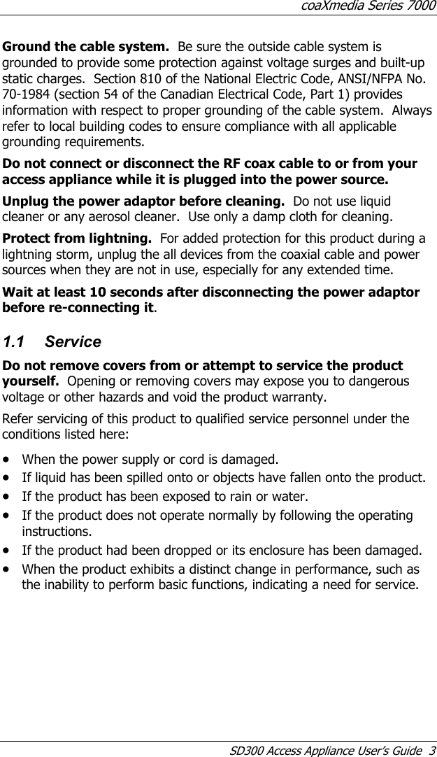 coaXmedia Series 7000 SD300 Access Appliance User’s Guide  3 Ground the cable system.  Be sure the outside cable system is grounded to provide some protection against voltage surges and built-up static charges.  Section 810 of the National Electric Code, ANSI/NFPA No. 70-1984 (section 54 of the Canadian Electrical Code, Part 1) provides information with respect to proper grounding of the cable system.  Always refer to local building codes to ensure compliance with all applicable grounding requirements. Do not connect or disconnect the RF coax cable to or from your access appliance while it is plugged into the power source. Unplug the power adaptor before cleaning.  Do not use liquid cleaner or any aerosol cleaner.  Use only a damp cloth for cleaning. Protect from lightning.  For added protection for this product during a lightning storm, unplug the all devices from the coaxial cable and power sources when they are not in use, especially for any extended time. Wait at least 10 seconds after disconnecting the power adaptor before re-connecting it. 1.1 Service Do not remove covers from or attempt to service the product yourself.  Opening or removing covers may expose you to dangerous voltage or other hazards and void the product warranty.   Refer servicing of this product to qualified service personnel under the conditions listed here: • When the power supply or cord is damaged. • If liquid has been spilled onto or objects have fallen onto the product. • If the product has been exposed to rain or water. • If the product does not operate normally by following the operating instructions. • If the product had been dropped or its enclosure has been damaged. • When the product exhibits a distinct change in performance, such as the inability to perform basic functions, indicating a need for service. 