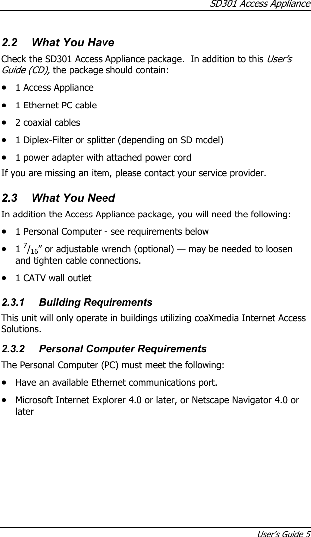 SD301 Access Appliance User’s Guide 5 2.2  What You Have Check the SD301 Access Appliance package.  In addition to this User’s Guide (CD), the package should contain: • 1 Access Appliance • 1 Ethernet PC cable • 2 coaxial cables • 1 Diplex-Filter or splitter (depending on SD model) • 1 power adapter with attached power cord If you are missing an item, please contact your service provider. 2.3  What You Need In addition the Access Appliance package, you will need the following: • 1 Personal Computer - see requirements below • 1 7/16” or adjustable wrench (optional) — may be needed to loosen and tighten cable connections. • 1 CATV wall outlet 2.3.1 Building Requirements This unit will only operate in buildings utilizing coaXmedia Internet Access Solutions. 2.3.2 Personal Computer Requirements The Personal Computer (PC) must meet the following: • Have an available Ethernet communications port. • Microsoft Internet Explorer 4.0 or later, or Netscape Navigator 4.0 or later 