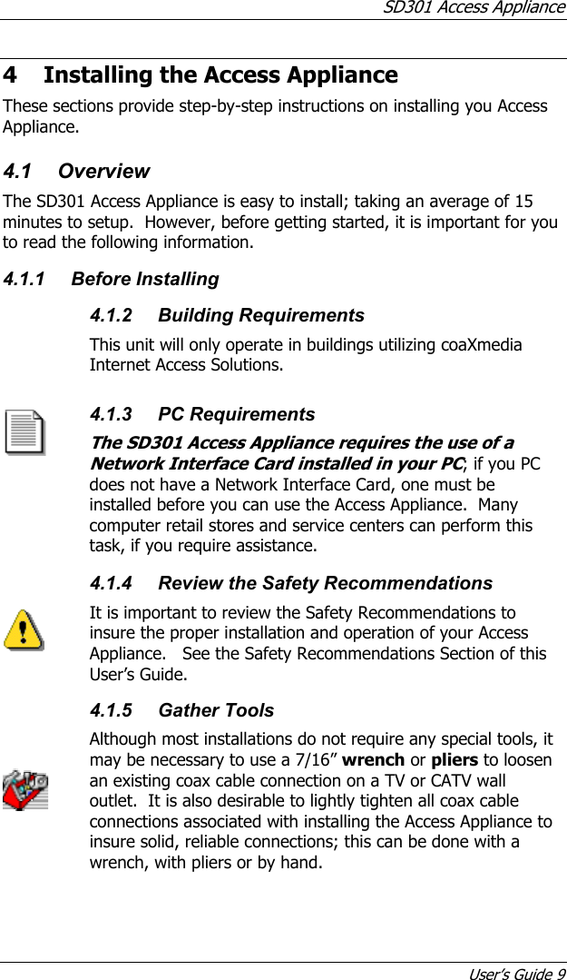 SD301 Access Appliance User’s Guide 9 4 Installing the Access Appliance These sections provide step-by-step instructions on installing you Access Appliance. 4.1 Overview The SD301 Access Appliance is easy to install; taking an average of 15 minutes to setup.  However, before getting started, it is important for you to read the following information. 4.1.1 Before Installing  4.1.2 Building Requirements This unit will only operate in buildings utilizing coaXmedia Internet Access Solutions.  4.1.3 PC Requirements The SD301 Access Appliance requires the use of a Network Interface Card installed in your PC; if you PC does not have a Network Interface Card, one must be installed before you can use the Access Appliance.  Many computer retail stores and service centers can perform this task, if you require assistance.      4.1.4  Review the Safety Recommendations It is important to review the Safety Recommendations to insure the proper installation and operation of your Access Appliance.   See the Safety Recommendations Section of this User’s Guide.  4.1.5 Gather Tools Although most installations do not require any special tools, it may be necessary to use a 7/16” wrench or pliers to loosen an existing coax cable connection on a TV or CATV wall outlet.  It is also desirable to lightly tighten all coax cable connections associated with installing the Access Appliance to insure solid, reliable connections; this can be done with a wrench, with pliers or by hand. 