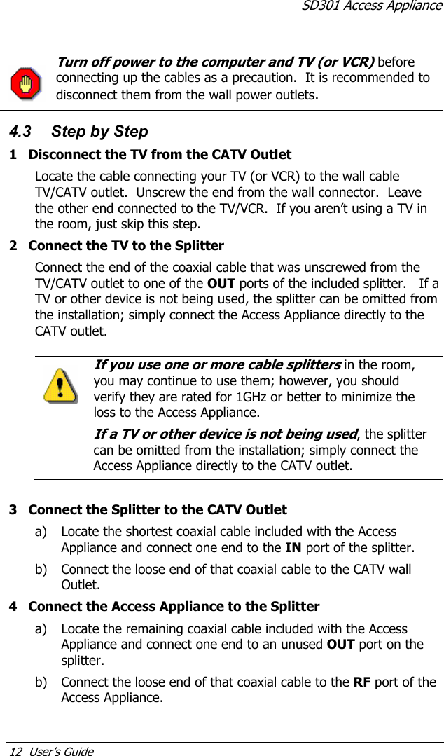 SD301 Access Appliance 12  User’s Guide   Turn off power to the computer and TV (or VCR) before connecting up the cables as a precaution.  It is recommended to disconnect them from the wall power outlets.    4.3  Step by Step 1  Disconnect the TV from the CATV Outlet Locate the cable connecting your TV (or VCR) to the wall cable TV/CATV outlet.  Unscrew the end from the wall connector.  Leave the other end connected to the TV/VCR.  If you aren’t using a TV in the room, just skip this step. 2  Connect the TV to the Splitter Connect the end of the coaxial cable that was unscrewed from the TV/CATV outlet to one of the OUT ports of the included splitter.   If a TV or other device is not being used, the splitter can be omitted from the installation; simply connect the Access Appliance directly to the CATV outlet.  If you use one or more cable splitters in the room, you may continue to use them; however, you should verify they are rated for 1GHz or better to minimize the loss to the Access Appliance. If a TV or other device is not being used, the splitter can be omitted from the installation; simply connect the Access Appliance directly to the CATV outlet.    3  Connect the Splitter to the CATV Outlet a) Locate the shortest coaxial cable included with the Access Appliance and connect one end to the IN port of the splitter. b) Connect the loose end of that coaxial cable to the CATV wall Outlet. 4  Connect the Access Appliance to the Splitter a) Locate the remaining coaxial cable included with the Access Appliance and connect one end to an unused OUT port on the splitter. b) Connect the loose end of that coaxial cable to the RF port of the Access Appliance. 