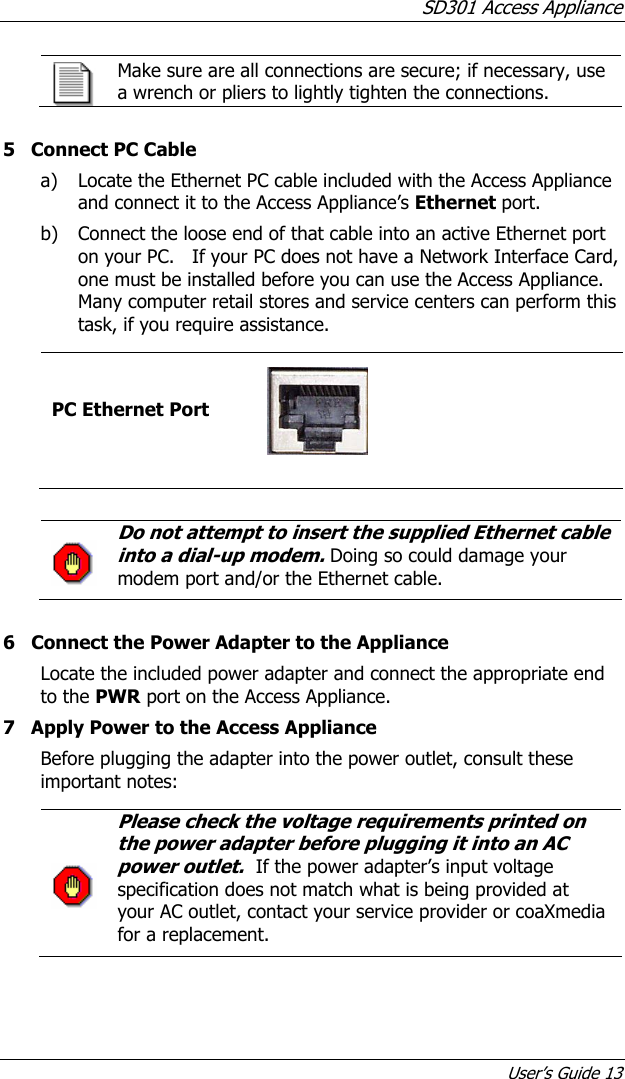 SD301 Access Appliance User’s Guide 13  Make sure are all connections are secure; if necessary, use a wrench or pliers to lightly tighten the connections.  5  Connect PC Cable a) Locate the Ethernet PC cable included with the Access Appliance and connect it to the Access Appliance’s Ethernet port. b) Connect the loose end of that cable into an active Ethernet port on your PC.   If your PC does not have a Network Interface Card, one must be installed before you can use the Access Appliance.  Many computer retail stores and service centers can perform this task, if you require assistance.  PC Ethernet Port       Do not attempt to insert the supplied Ethernet cable into a dial-up modem. Doing so could damage your modem port and/or the Ethernet cable.   6  Connect the Power Adapter to the Appliance Locate the included power adapter and connect the appropriate end to the PWR port on the Access Appliance. 7  Apply Power to the Access Appliance Before plugging the adapter into the power outlet, consult these important notes:  Please check the voltage requirements printed on the power adapter before plugging it into an AC power outlet.  If the power adapter’s input voltage specification does not match what is being provided at your AC outlet, contact your service provider or coaXmedia for a replacement.  