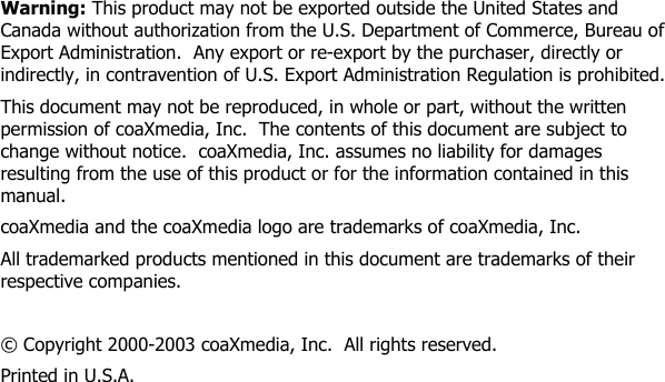            Warning: This product may not be exported outside the United States and Canada without authorization from the U.S. Department of Commerce, Bureau of Export Administration.  Any export or re-export by the purchaser, directly or indirectly, in contravention of U.S. Export Administration Regulation is prohibited. This document may not be reproduced, in whole or part, without the written permission of coaXmedia, Inc.  The contents of this document are subject to change without notice.  coaXmedia, Inc. assumes no liability for damages resulting from the use of this product or for the information contained in this manual. coaXmedia and the coaXmedia logo are trademarks of coaXmedia, Inc. All trademarked products mentioned in this document are trademarks of their respective companies.  © Copyright 2000-2003 coaXmedia, Inc.  All rights reserved. Printed in U.S.A. 