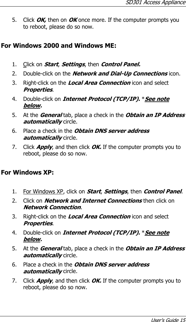 SD301 Access Appliance User’s Guide 15 5. Click OK, then on OK once more. If the computer prompts you to reboot, please do so now.  For Windows 2000 and Windows ME:  1. Click on Start, Settings, then Control Panel. 2. Double-click on the Network and Dial-Up Connections icon. 3. Right-click on the Local Area Connection icon and select Properties. 4. Double-click on Internet Protocol (TCP/IP). *See note below. 5. At the General tab, place a check in the Obtain an IP Address automatically circle. 6. Place a check in the Obtain DNS server address automatically circle. 7. Click Apply, and then click OK. If the computer prompts you to reboot, please do so now.  For Windows XP:  1. For Windows XP, click on Start, Settings, then Control Panel. 2. Click on Network and Internet Connections then click on Network Connection. 3. Right-click on the Local Area Connection icon and select Properties. 4. Double-click on Internet Protocol (TCP/IP). *See note below. 5. At the General tab, place a check in the Obtain an IP Address automatically circle. 6. Place a check in the Obtain DNS server address automatically circle. 7. Click Apply, and then click OK. If the computer prompts you to reboot, please do so now. 