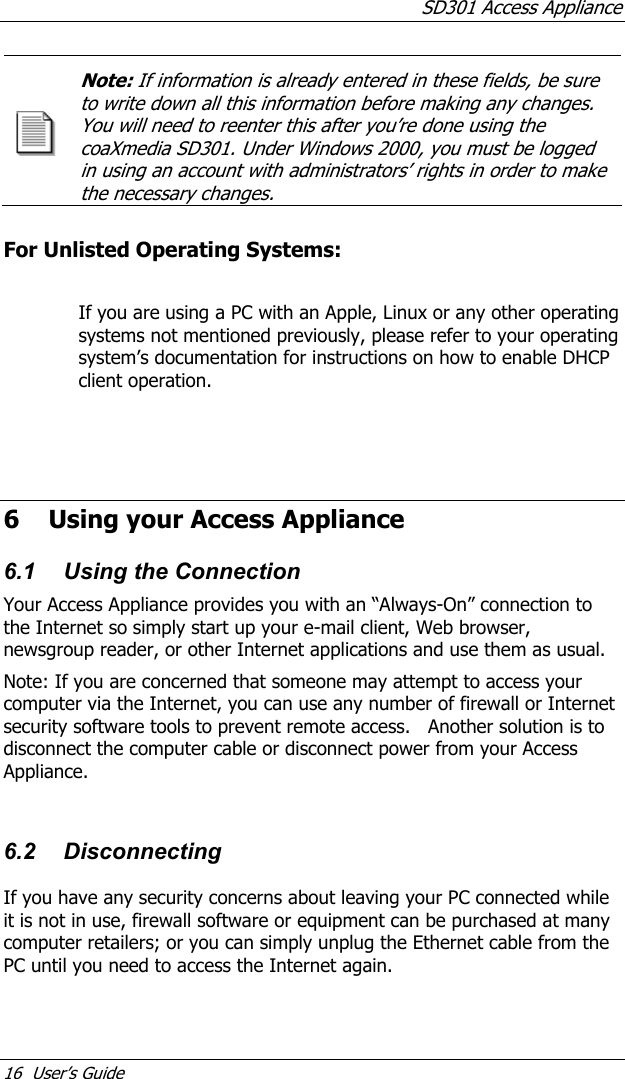 SD301 Access Appliance 16  User’s Guide Note: If information is already entered in these fields, be sure to write down all this information before making any changes. You will need to reenter this after you’re done using the coaXmedia SD301. Under Windows 2000, you must be logged in using an account with administrators’ rights in order to make the necessary changes.   For Unlisted Operating Systems:  If you are using a PC with an Apple, Linux or any other operating systems not mentioned previously, please refer to your operating system’s documentation for instructions on how to enable DHCP client operation.      6 Using your Access Appliance 6.1  Using the Connection Your Access Appliance provides you with an “Always-On” connection to the Internet so simply start up your e-mail client, Web browser, newsgroup reader, or other Internet applications and use them as usual.   Note: If you are concerned that someone may attempt to access your computer via the Internet, you can use any number of firewall or Internet security software tools to prevent remote access.   Another solution is to disconnect the computer cable or disconnect power from your Access Appliance.  6.2 Disconnecting If you have any security concerns about leaving your PC connected while it is not in use, firewall software or equipment can be purchased at many computer retailers; or you can simply unplug the Ethernet cable from the PC until you need to access the Internet again. 